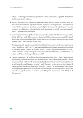10
Scenari industriali n. 5, Giugno 2014 CENTRO STUDI CONFINDUSTRIA
nel 2011 il valore aggiunto attivato), seguita dalla Francia (12 miliardi), dagli Stati Uniti (10 mi-
liardi) e dalla Cina (8 miliardi).
• Il Trade Performance Index registra un consolidamento dell’industria italiana sui mercati esteri. Nel
2012 l’Italia era ancora best performer al mondo nel tessile, nell’abbigliamento e nel comparto del
cuoio, pelletteria e calzature. Era al secondo posto dopo la Germania nella metallurgia di base, nella
meccanica non elettronica e nei prodotti diversi ed era risalita al terzo nella componentistica elet-
tronica e strumentazione diagnostica.
• Complessivamente nel manifatturiero italiano, confrontando i dati dell’ultimo censimento sull’in-
dustria (2011) con quelli della precedente rilevazione (2001), risultano perduti quasi 930 mila ad-
detti e oltre 100 mila unità locali. La crisi ha accelerato un calo già iniziato negli anni precedenti,
colpendo tanto il Nord quanto il Sud del Paese.
• Penalizzante è stata la performance in termini di CLUP rispetto ai principali concorrenti europei.
Dopo il rimbalzo nel 2010 (+10,1%), la produttività del lavoro nell’industria manifatturiera italiana
ha subito una battuta d’arresto nel 2011 (+1,3%) ed è tornata a retrocedere nel biennio 2012-2013
(-2,4% cumulato). Mentre è proseguito l’aumento del costo orario del lavoro, cosicché il CLUP è ri-
sultato nel 2013 del 20,1% sopra il livello del 2007.
• L’analisi condotta dal CSC sui bilanci delle imprese manifatturiere al 2012 rivela il peggioramento
dello scenario finanziario durante la crisi. In particolare, il netto calo del credito bancario e la dete-
riorata redditività. Ciò ha indotto le imprese a tagliare forzosamente gli investimenti produttivi ma-
teriali (in calo le immobilizzazioni tecniche) e quelli finanziari, mentre non sono state intaccate le
risorse destinate alla ricerca e all’acquisto di brevetti e licenze (che sono anzi aumentate). Dimi-
nuisce il fabbisogno finanziario necessario alla tenuta del magazzino e all’erogazione di crediti com-
merciali. Un segnale positivo: aumenta la quota del capitale di rischio sul totale delle fonti di
finanziamento.
ScenarInd CAP1 6 2014:Layout 1 03/06/14 18:40 Pagina 10
 