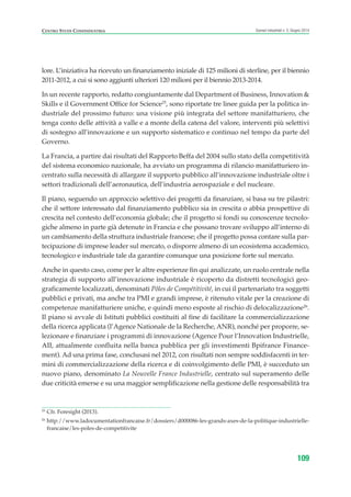 25
Cfr. Foresight (2013).
26
http://www.ladocumentationfrancaise.fr/dossiers/d000086-les-grands-axes-de-la-politique-industrielle-
francaise/les-poles-de-competitivite
CENTRO STUDI CONFINDUSTRIA Scenari industriali n. 5, Giugno 2014
109
lore. L’iniziativa ha ricevuto un finanziamento iniziale di 125 milioni di sterline, per il biennio
2011-2012, a cui si sono aggiunti ulteriori 120 milioni per il biennio 2013-2014.
In un recente rapporto, redatto congiuntamente dal Department of Business, Innovation &
Skills e il Government Office for Science25
, sono riportate tre linee guida per la politica in-
dustriale del prossimo futuro: una visione più integrata del settore manifatturiero, che
tenga conto delle attività a valle e a monte della catena del valore, interventi più selettivi
di sostegno all’innovazione e un supporto sistematico e continuo nel tempo da parte del
Governo.
La Francia, a partire dai risultati del Rapporto Beffa del 2004 sullo stato della competitività
del sistema economico nazionale, ha avviato un programma di rilancio manifatturiero in-
centrato sulla necessità di allargare il supporto pubblico all’innovazione industriale oltre i
settori tradizionali dell’aeronautica, dell’industria aerospaziale e del nucleare.
Il piano, seguendo un approccio selettivo dei progetti da finanziare, si basa su tre pilastri:
che il settore interessato dal finanziamento pubblico sia in crescita o abbia prospettive di
crescita nel contesto dell’economia globale; che il progetto si fondi su conoscenze tecnolo-
giche almeno in parte già detenute in Francia e che possano trovare sviluppo all’interno di
un cambiamento della struttura industriale francese; che il progetto possa contare sulla par-
tecipazione di imprese leader sul mercato, o disporre almeno di un ecosistema accademico,
tecnologico e industriale tale da garantire comunque una posizione forte sul mercato.
Anche in questo caso, come per le altre esperienze fin qui analizzate, un ruolo centrale nella
strategia di supporto all’innovazione industriale è ricoperto da distretti tecnologici geo-
graficamente localizzati, denominati Pôles de Compétitivité, in cui il partenariato tra soggetti
pubblici e privati, ma anche tra PMI e grandi imprese, è ritenuto vitale per la creazione di
competenze manifatturiere uniche, e quindi meno esposte al rischio di delocalizzazione26
.
Il piano si avvale di Istituti pubblici costituiti al fine di facilitare la commercializzazione
della ricerca applicata (l’Agence Nationale de la Recherche, ANR), nonché per proporre, se-
lezionare e finanziare i programmi di innovazione (Agence Pour l’Innovation Industrielle,
AII, attualmente confluita nella banca pubblica per gli investimenti Bpifrance Finance-
ment). Ad una prima fase, conclusasi nel 2012, con risultati non sempre soddisfacenti in ter-
mini di commercializzazione della ricerca e di coinvolgimento delle PMI, è succeduto un
nuovo piano, denominato La Nouvelle France Industrielle, centrato sul superamento delle
due criticità emerse e su una maggior semplificazione nella gestione delle responsabilità tra
ScenarInd cap3 6 2014:Layout 1 27/05/14 19:19 Pagina 109
 