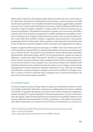 31
http://www.meti.go.jp/policy/local_economy/tiikiinnovation/industrial_cluster_en.html
32
http://www.incj.co.jp/english/
33
http://japan.kantei.go.jp/96_abe/documents/2013/1200485_7321.html
CENTRO STUDI CONFINDUSTRIA Scenari industriali n. 5, Giugno 2014
111
Infine, anche l’esperienza del Giappone (altro sistema caratterizzato da un ruolo molto at-
tivo dello Stato nel processo di industrializzazione) mostra a partire dai primi anni 2000
un’attenzione particolare verso il modello dei distretti tecnologici, oggetto della cosiddetta
Industrial Cluster Policy da parte del Ministry of Economy, Trade and Industry (METI) che ha
coinvolto ad oggi 19 progetti. L’obiettivo è sempre quello di favorire la creazione di con-
nessioni tecnologiche e reti produttive tra imprese, in questo caso con un focus sulle PMI, e
centri di ricerca, così da generare competenze in ambito manifatturiero spendibili sul mer-
cato. Si tratta però di un supporto in parte diverso da quanto visto nei casi precedenti, per-
ché il ruolo dello Stato centrale è limitato a supportare finanziariamente e tecnicamente
progetti già esistenti a livello locale31
. Manca quindi un ruolo propositivo di individuazione
di aree di intervento ritenute strategiche, intorno alle quali creare aggregazioni di imprese.
Sempre a supporto dell’innovazione tecnologica, nel 2009 è stato creato l’Innovation Net-
work Corporation of Japan (INCJ), una partnership pubblico-privata con una dotazione di
circa 2 miliardi di euro, che promuove investimenti nei settori dell’economia sostenibile,
dell’elettronica, delle biotecnologie, dell’IT e in reti infrastrutturali, secondo una logica di
diffusione e condivisione delle innovazioni32
. Dal 2013 il sostegno all’innovazione indu-
striale è entrato a far parte della più ampia strategia di rilancio dell’economia giapponese,
la Industrial Revitalization Policy, la quale, tra le varie misure adottate che includono anche
politiche di stimolo fiscali e monetarie, ha fissato quattro aree di sviluppo sociale ritenute
strategiche per la crescita industriale: allungare l’aspettativa di vita, realizzare un modello
di produzione e consumo energetico ecologico ed economico, facilitare lo sviluppo econo-
mico e sociale a livello di comunità locali, sviluppare nuovi sistemi infrastrutturali che
siano sicuri ed economicamente sostenibili.33
3.5. L’Unione europea
L’Unione europea ha avuto per lungo tempo un approccio estremamente riduttivo in mate-
ria di politica industriale, limitandosi a promuovere esplicitamente solo misure cosiddette
“orizzontali” di supporto alle imprese, ossia trasversali ai settori e finalizzate a migliorare il
contesto competitivo, il quadro regolatorio, l’internazionalizzazione, l’accesso ai mercati fi-
nali e dei capitali. L’idea di orientare gli interventi comunitari verso politiche selettive ha così
ricevuto attenzione solo recentemente: nel 2010, in particolare, è stata diffusa la Comunica-
zione della Commissione An Integrated Industrial Policy for the Globalisation Era: Putting Com-
ScenarInd cap3 6 2014:Layout 1 27/05/14 19:19 Pagina 111
 