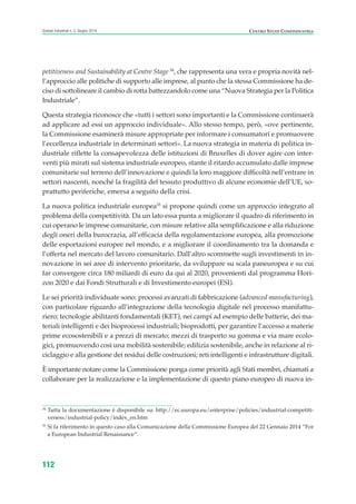 CENTRO STUDI CONFINDUSTRIAScenari industriali n. 5, Giugno 2014
112
petitiveness and Sustainability at Centre Stage 34
, che rappresenta una vera e propria novità nel-
l’approccio alle politiche di supporto alle imprese, al punto che la stessa Commissione ha de-
ciso di sottolineare il cambio di rotta battezzandolo come una “Nuova Strategia per la Politica
Industriale”.
Questa strategia riconosce che «tutti i settori sono importanti e la Commissione continuerà
ad applicare ad essi un approccio individuale». Allo stesso tempo, però, «ove pertinente,
la Commissione esaminerà misure appropriate per informare i consumatori e promuovere
l’eccellenza industriale in determinati settori». La nuova strategia in materia di politica in-
dustriale riflette la consapevolezza delle istituzioni di Bruxelles di dover agire con inter-
venti più mirati sul sistema industriale europeo, stante il ritardo accumulato dalle imprese
comunitarie sul terreno dell’innovazione e quindi la loro maggiore difficoltà nell’entrare in
settori nascenti, nonché la fragilità del tessuto produttivo di alcune economie dell’UE, so-
prattutto periferiche, emersa a seguito della crisi.
La nuova politica industriale europea35
si propone quindi come un approccio integrato al
problema della competitività. Da un lato essa punta a migliorare il quadro di riferimento in
cui operano le imprese comunitarie, con misure relative alla semplificazione e alla riduzione
degli oneri della burocrazia, all’efficacia della regolamentazione europea, alla promozione
delle esportazioni europee nel mondo, e a migliorare il coordinamento tra la domanda e
l’offerta nel mercato del lavoro comunitario. Dall’altro scommette sugli investimenti in in-
novazione in sei aree di intervento prioritarie, da sviluppare su scala paneuropea e su cui
far convergere circa 180 miliardi di euro da qui al 2020, provenienti dal programma Hori-
zon 2020 e dai Fondi Strutturali e di Investimento europei (ESI).
Le sei priorità individuate sono: processi avanzati di fabbricazione (advanced manufacturing),
con particolare riguardo all’integrazione della tecnologia digitale nel processo manifattu-
riero; tecnologie abilitanti fondamentali (KET), nei campi ad esempio delle batterie, dei ma-
teriali intelligenti e dei bioprocessi industriali; bioprodotti, per garantire l’accesso a materie
prime ecosostenibili e a prezzi di mercato; mezzi di trasporto su gomma e via mare ecolo-
gici, promuovendo così una mobilità sostenibile; edilizia sostenibile, anche in relazione al ri-
ciclaggio e alla gestione dei residui delle costruzioni; reti intelligenti e infrastrutture digitali.
È importante notare come la Commissione ponga come priorità agli Stati membri, chiamati a
collaborare per la realizzazione e la implementazione di questo piano europeo di nuova in-
34
Tutta la documentazione è disponibile su: http://ec.europa.eu/enterprise/policies/industrial-competiti-
veness/industrial-policy/index_en.htm
35
Si fa riferimento in questo caso alla Comunicazione della Commissione Europea del 22 Gennaio 2014 “For
a European Industrial Renaissance”.
ScenarInd cap3 6 2014:Layout 1 27/05/14 19:19 Pagina 112
 