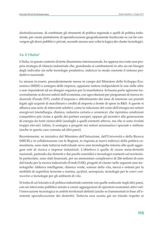 CENTRO STUDI CONFINDUSTRIA Scenari industriali n. 5, Giugno 2014
113
dustrializzazione, di combinare gli strumenti di politica regionale e quelli di politica indu-
striale, per creare piattaforme di specializzazione geograficamente localizzate su cui far con-
vergere gli sforzi pubblici e privati, secondo ancora una volta la logica dei cluster tecnologici.
3.6. E l’Italia?
L’Italia, in questo contesto di forte dinamismo internazionale, ha appena riavviato una pro-
pria strategia di rilancio industriale che, guardando ai cambiamenti in atto sia nei bisogni
degli individui sia nelle tecnologie produttive, indirizzi in modo coerente il sistema pro-
duttivo nazionale.
Le misure in essere, precedentemente messe in campo dal Ministero dello Sviluppo Eco-
nomico (MISE) a sostegno delle imprese, appaiono tuttora indipendenti le une dalle altre
e non rispondenti ad un disegno organico per la manifattura. In buona parte agiscono tra-
sversalmente ai diversi settori dell’economia, con agevolazioni per programmi di ricerca in-
dustriali (Fondo FIT), crediti d’imposta e abbattimento dei tassi di interesse sui prestiti
legati agli acquisti di macchinari e crediti di imposta a fronte di spese in R&S. A queste si
affianca una serie di interventi selettivi, come la riduzione del costo dell’energia nei settori
energivori (metallurgia, chimica, industria cartaria e ceramica), che ripristina condizioni
competitive più vicine a quelle dei partner europei, oppure gli incentivi alla generazione
di energia da fonti rinnovabili (analoghi a quelli esistenti altrove, ma che si sono rivelati
troppo elevati). Infine, il sostegno a progetti nei settori aeronautico/spaziale e militare
(anche in questo caso comune ad altri paesi).
Recentemente, su iniziativa del Ministero dell’Istruzione, dell’Università e della Ricerca
(MIUR) e in collaborazione con le Regioni, in risposta ai nuovi indirizzi della politica co-
munitaria, sono state tuttavia individuate nove aree tecnologiche intorno alle quali aggre-
gare enti di ricerca e imprese industriali. L’obiettivo è quello di creare meta-distretti
nazionali, partendo dai distretti e dai parchi scientifici e tecnologici esistenti sul territorio.
In particolare, sono stati finanziati, per un ammontare complessivo di 266 milioni di euro
dal fondo per la ricerca industriale (Fondo FAR), progetti di cluster nelle seguenti aree tec-
nologiche: fabbrica intelligente, chimica verde, scienze della vita, mezzi e sistemi per la
mobilità di superficie terrestre e marina, agrifood, aerospazio, tecnologie per le smart com-
munities e tecnologie per gli ambienti di vita.
Si tratta di un’iniziativa di politica industriale coerente con quelle realizzate negli altri paesi,
con un intervento pubblico mirato a creare aggregazioni di operatori economici attivi nel-
l’innovazione tecnologica in ambiti territoriali definiti (anche se frammentati in base all’e-
sistente specializzazione dei distretti). Tuttavia essa sconta già un ritardo rispetto ai
ScenarInd cap3 6 2014:Layout 1 27/05/14 19:19 Pagina 113
 