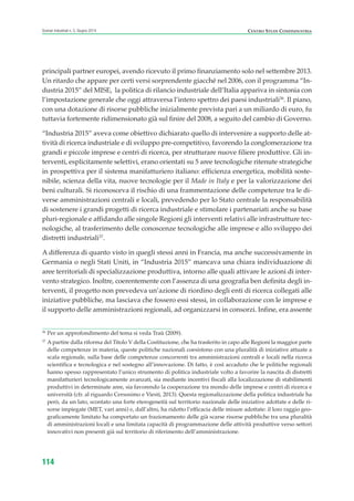 CENTRO STUDI CONFINDUSTRIAScenari industriali n. 5, Giugno 2014
114
principali partner europei, avendo ricevuto il primo finanziamento solo nel settembre 2013.
Un ritardo che appare per certi versi sorprendente giacché nel 2006, con il programma “In-
dustria 2015” del MISE, la politica di rilancio industriale dell’Italia appariva in sintonia con
l’impostazione generale che oggi attraversa l’intero spettro dei paesi industriali36
. Il piano,
con una dotazione di risorse pubbliche inizialmente prevista pari a un miliardo di euro, fu
tuttavia fortemente ridimensionato già sul finire del 2008, a seguito del cambio di Governo.
“Industria 2015” aveva come obiettivo dichiarato quello di intervenire a supporto delle at-
tività di ricerca industriale e di sviluppo pre-competitivo, favorendo la conglomerazione tra
grandi e piccole imprese e centri di ricerca, per strutturare nuove filiere produttive. Gli in-
terventi, esplicitamente selettivi, erano orientati su 5 aree tecnologiche ritenute strategiche
in prospettiva per il sistema manifatturiero italiano: efficienza energetica, mobilità soste-
nibile, scienza della vita, nuove tecnologie per il Made in Italy e per la valorizzazione dei
beni culturali. Si riconosceva il rischio di una frammentazione delle competenze tra le di-
verse amministrazioni centrali e locali, prevedendo per lo Stato centrale la responsabilità
di sostenere i grandi progetti di ricerca industriale e stimolare i partenariati anche su base
pluri-regionale e affidando alle singole Regioni gli interventi relativi alle infrastrutture tec-
nologiche, al trasferimento delle conoscenze tecnologiche alle imprese e allo sviluppo dei
distretti industriali37
.
A differenza di quanto visto in quegli stessi anni in Francia, ma anche successivamente in
Germania o negli Stati Uniti, in “Industria 2015” mancava una chiara individuazione di
aree territoriali di specializzazione produttiva, intorno alle quali attivare le azioni di inter-
vento strategico. Inoltre, coerentemente con l’assenza di una geografia ben definita degli in-
terventi, il progetto non prevedeva un’azione di riordino degli enti di ricerca collegati alle
iniziative pubbliche, ma lasciava che fossero essi stessi, in collaborazione con le imprese e
il supporto delle amministrazioni regionali, ad organizzarsi in consorzi. Infine, era assente
36
Per un approfondimento del tema si veda Traù (2009).
37
A partire dalla riforma del Titolo V della Costituzione, che ha trasferito in capo alle Regioni la maggior parte
delle competenze in materia, queste politiche nazionali coesistono con una pluralità di iniziative attuate a
scala regionale, sulla base delle competenze concorrenti tra amministrazioni centrali e locali nella ricerca
scientifica e tecnologica e nel sostegno all’innovazione. Di fatto, è così accaduto che le politiche regionali
hanno spesso rappresentato l’unico strumento di politica industriale volto a favorire la nascita di distretti
manifatturieri tecnologicamente avanzati, sia mediante incentivi fiscali alla localizzazione di stabilimenti
produttivi in determinate aree, sia favorendo la cooperazione tra mondo delle imprese e centri di ricerca e
università (cfr. al riguardo Cersosimo e Viesti, 2013). Questa regionalizzazione della politica industriale ha
però, da un lato, scontato una forte eterogeneità sul territorio nazionale delle iniziative adottate e delle ri-
sorse impiegate (MET, vari anni) e, dall’altro, ha ridotto l’efficacia delle misure adottate: il loro raggio geo-
graficamente limitato ha comportato un frazionamento delle già scarse risorse pubbliche tra una pluralità
di amministrazioni locali e una limitata capacità di programmazione delle attività produttive verso settori
innovativi non presenti già sul territorio di riferimento dell’amministrazione.
ScenarInd cap3 6 2014:Layout 1 27/05/14 19:19 Pagina 114
 