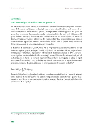 Appendice.
Nota metodologica sulla costruzione del grafico 3.6
La posizione di ciascun settore all’interno della rete (anche denominata grafo) è espres-
sione della sua centralità come nodo degli scambi intersettoriali adi input. Quanto più in-
terconnesso risulta un settore con gli altri, tanto più centrale esso apparirà nel grafo. La
procedura seguita per l’assegnazione delle posizioni relative dei vari nodi all’interno del
grafo è quella ideata da Kamada-Kawai (1989), elaborata automaticamente dal software
Pajek, senza imporre vincoli all’interno del piano. L’algoritmo assume attrazione tra nodi
interconnessi e repulsione tra nodi non connessi, e sulla base di queste forze minimizza
l’energia necessaria al sistema per rimanere compatto.
Il diametro di ciascun nodo, nel Grafico 3.6, è proporzionale al numero di frecce che ad
esso convergono, pesate per la percentuale degli input del settore di origine. In particolare,
restringendo l’attenzione agli scambi intersettoriali di input superiori al 10% (approssi-
mato al primo numero decimale) del totale degli scambi di input del settore di origine, ed
indicando con % Inputi,j la quota di input diretta al settore i-mo rispetto al totale di input
venduto dal settore j-mo, per ogni nodo/settore i è stata costruita la seguente misura di
centralità nella rete degli scambi, nota in letteratura come In-strength centrality38
:
Centralitài = ∑
j
% Inputi,j
La centralità del settore i-mo è quindi tanto maggiore quanti più settori j hanno il settore i
come mercato di sbocco (quanti più termini compaiono nella sommatoria), e quanto mag-
giore è la sua rilevanza come mercato di destinazione per il settore j (quanto più alto è cia-
scun valore di % Inputi,j).
116
Scenari industriali n. 5, Giugno 2014 CENTRO STUDI CONFINDUSTRIA
38
A tal proposito si veda De Benedictis et al. (2013).
ScenarInd cap3 6 2014:Layout 1 27/05/14 19:19 Pagina 116
 