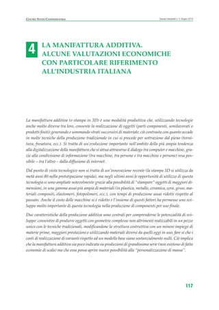 4
CENTRO STUDI CONFINDUSTRIA Scenari industriali n. 5, Giugno 2014
117
LA MANIFATTURA ADDITIVA.
ALCUNE VALUTAZIONI ECONOMICHE
CON PARTICOLARE RIFERIMENTO
ALL’INDUSTRIA ITALIANA
La manifattura additiva (o stampa in 3D) è una modalità produttiva che, utilizzando tecnologie
anche molto diverse tra loro, consente la realizzazione di oggetti (parti componenti, semilavorati o
prodotti finiti) generando e sommando strati successivi di materiale; ciò contrasta con quanto accade
in molte tecniche della produzione tradizionale in cui si procede per sottrazione dal pieno (torni-
tura, fresatura, ecc.). Si tratta di un’evoluzione importante nell’ambito della più ampia tendenza
alla digitalizzazione della manifattura che si attua attraverso il dialogo tra computer e macchine, gra-
zie alla condivisione di informazione (tra macchine, tra persone e tra macchine e persone) resa pos-
sibile – tra l’altro – dalla diffusione di internet.
Dal punto di vista tecnologico non si tratta di un’innovazione recente (la stampa 3D si utilizza da
metà anni 80 nella prototipazione rapida), ma negli ultimi anni le opportunità di utilizzo di questa
tecnologia si sono ampliate notevolmente grazie alla possibilità di “stampare” oggetti di maggiori di-
mensioni, in una gamma assai più ampia di materiali (in plastica, metallo, ceramica, cera, gesso, ma-
teriali compositi, elastomeri, fotopolimeri, ecc.), con tempi di produzione assai ridotti rispetto al
passato. Anche il costo delle macchine si è ridotto e l’insieme di questi fattori ha permesso uno svi-
luppo molto importante di questa tecnologia nella produzione di componenti per uso finale.
Due caratteristiche della produzione additiva sono centrali per comprenderne le potenzialità di svi-
luppo: consentire di produrre oggetti con geometrie complesse non altrimenti realizzabili in un pezzo
unico con le tecniche tradizionali, modificandone la struttura costruttiva con un minore impiego di
materie prime, maggiori prestazioni e utilizzando materiali diversi da quelli oggi in uso; fare sì che i
costi di realizzazione di varianti rispetto ad un modello base siano sostanzialmente nulli. Ciò implica
che la manifattura additiva sia poco indicata su produzioni di grandissima serie (non esistono di fatto
economie di scala) ma che essa possa aprire nuove possibilità alla “personalizzazione di massa”.
ScenarInd cap4 6 2014:Layout 1 03/06/14 18:42 Pagina 117
 