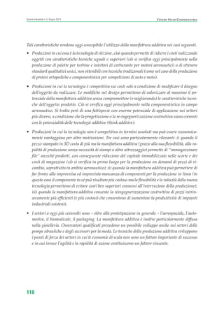 118
Scenari industriali n. 5, Giugno 2014 CENTRO STUDI CONFINDUSTRIA
Tali caratteristiche rendono oggi concepibile l’utilizzo della manifattura additiva nei casi seguenti.
• Produzioni in cui essa è la tecnologia di elezione, cioè quando permette di ridurre i costi realizzando
oggetti con caratteristiche tecniche uguali o superiori (ciò si verifica oggi principalmente nella
produzione di palette per turbine e iniettori di carburante per motori aeronautici) o di ottenere
standard qualitativi unici, non ottenibili con tecniche tradizionali (come nel caso della produzione
di protesi ortopediche e componentistica per competizioni di auto e moto).
• Produzioni in cui la tecnologia è competitiva sui costi solo a condizione di modificare il disegno
dell’oggetto da realizzare. Le modifiche nel design permettono di valorizzare al massimo il po-
tenziale della manifattura additiva senza compromettere (o migliorando) le caratteristiche tecni-
che dell’oggetto prodotto. Ciò si verifica oggi principalmente nella componentistica in campo
aeronautico. Si tratta però di una fattispecie con enorme potenziale di applicazione nei settori
più diversi, a condizione che la progettazione o la re-ingegnerizzazione costruttiva siano coerenti
con le potenzialità delle tecnologie additive (think additive).
• Produzioni in cui la tecnologia non è competitiva in termini assoluti ma può essere economica-
mente vantaggiosa per altre motivazioni. Tre casi sono particolarmente rilevanti: i) quando il
pezzo stampato in 3D costa di più ma la manifattura additiva (grazie alla sua flessibilità, alla ra-
pidità di produzione senza necessità di stampi o altro attrezzaggio) permette di “immagazzinare
file” anziché prodotti, con conseguente riduzione del capitale immobilizzato nelle scorte e dei
costi di magazzino (ciò si verifica in primo luogo per la produzione on demand di pezzi di ri-
cambio, soprattutto in ambito aeronautico); ii) quando la manifattura additiva può permettere di
far fronte alla improvvisa ed imprevista mancanza di componenti per la produzione in linea (in
questo caso il componente in sé può risultare più costoso ma la flessibilità e la velocità della nuova
tecnologia permettono di evitare costi ben superiori connessi all’interruzione della produzione);
iii) quando la manifattura additiva consente la reingegnerizzazione costruttiva di pezzi intrin-
secamente più efficienti (e più costosi) che consentono di aumentare la produttività di impianti
industriali esistenti.
• I settori a oggi più coinvolti sono – oltre alla prototipazione in generale – l’aerospaziale, l’auto-
motive, il biomedicale, il packaging. La manifattura additiva è inoltre particolarmente diffusa
nella gioielleria. Osservatori qualificati prevedono un possibile sviluppo anche nei settori delle
pompe idrauliche e degli accessori per la moda. Le tecniche della produzione additiva sviluppano
i punti di forza dei settori in cui le economie di scala non sono un fattore importante di successo
e in cui invece l’agilità e la rapidità di azione costituiscono un fattore vincente.
ScenarInd cap4 6 2014:Layout 1 03/06/14 18:42 Pagina 118
 