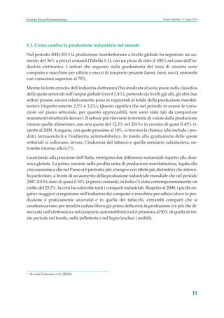 1.1. Come cambia la produzione industriale nel mondo
Nel periodo 2000-2013 la produzione manifatturiera a livello globale ha registrato un au-
mento del 36% a prezzi costanti (Tabella 1.1), con un picco di oltre il 100% nel caso dell’in-
dustria elettronica. I settori che seguono nella graduatoria dei tassi di crescita sono
computer e macchine per ufficio e mezzi di trasporto pesante (aerei, treni, navi), entrambi
con variazioni superiori al 70%.
Mentre la forte crescita dell’industria elettronica l’ha innalzata al sesto posto nella classifica
delle quote settoriali sull’output globale (con il 7,4%), partendo da livelli già alti, gli altri due
settori pesano ancora relativamente poco se rapportati al totale della produzione manifat-
turiera (rispettivamente 2,5% e 3,2%). Questo significa che nel periodo in esame le varia-
zioni sul piano settoriale, per quanto apprezzabili, non sono state tali da comportare
mutamenti strutturali decisivi. Il settore più rilevante in termini di valore della produzione
rimane quello alimentare, con una quota del 12,3% nel 2013 e in crescita di quasi il 45% ri-
spetto al 2000. Aseguire, con quote prossime al 10%, si trovano la chimica (che include i pro-
dotti farmaceutici) e l’industria automobilistica. In fondo alla graduatoria delle quote
settoriali si collocano, invece, l’industria del tabacco e quella conciario-calzaturiera, en-
trambe intorno allo 0,7%.
Guardando alla posizione dell’Italia, emergono due differenze sostanziali rispetto alla dina-
mica globale. La prima consiste nella perdita netta di produzione manifatturiera, legata alla
crisi economica che nel Paese si è protratta più a lungo e con effetti più distruttivi che altrove.
In particolare, a fronte di un aumento della produzione industriale mondiale che nel periodo
2007-2013 è stato di quasi il 10% (a prezzi costanti), in Italia c’è stato contemporaneamente un
crollo del 25,5%: la crisi ha coinvolto tutti i comparti industriali. Rispetto al 2000, i picchi ne-
gativi maggiori si registrano nell’industria dei computer e macchine per ufficio (dove la pro-
duzione è praticamente azzerata) e in quella dei tabacchi, entrambi comparti che si
caratterizzavano per trend in caduta libera già prima della crisi; la produzione si è più che di-
mezzata nell’elettronica e nel comparto automobilistico ed è prossima al 50% di quella di ini-
zio periodo nel tessile, nella pelletteria e nel legno (esclusi i mobili).
11
Scenari industriali n. 5, Giugno 2014CENTRO STUDI CONFINDUSTRIA
1
Si veda Caivano et al. (2010).
ScenarInd CAP1 6 2014:Layout 1 03/06/14 18:40 Pagina 11
 