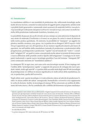 4.1. Introduzione*
La manifattura additiva è una modalità di produzione che, utilizzando tecnologie anche
molto diverse tra loro, consente la realizzazione di oggetti (parti componenti, semilavorati
o prodotti finiti) generando e sommando strati successivi di materiale (additive manufactu-
ring) anziché per sottrazione dal pieno (subtractive manufacturing), così come è in molte tec-
niche della produzione tradizionale (tornitura, fresatura, ecc.).
La possibilità di passare da un file di testo ad una stampa su carta attraverso il deposito di
uno strato di materiale (l’inchiostro o il toner) su un piano (la carta) è ormai da decenni
nella nostra pratica quotidiana. Al contrario, la possibilità di “stampare” un oggetto (in
plastica, metallo, ceramica, cera, gesso, ecc.) a partire da un disegno CAD (Computer-Aided
Design) appartiene per ora all’esperienza di un numero significativamente più basso di
operatori, sia nell’ambito della manifattura (aziende di produzione e professionisti della
progettazione, prototipazione e produzione “rapida”) sia nel mondo dei “makers”, i cosid-
detti “artigiani 2.0” sui quali si vanno concentrando molte attese in termini di innovazione
e nuova diffusione delle pratiche creative tipiche dell’artigianato2
. L’analogia tra le stam-
panti tradizionali e queste nuove tecnologie giustifica l’uso del termine “stampanti 3D”
come sostanziale sinonimo di “manifattura additiva”.
Le stampanti 3D, in ogni caso, non sono certo una tecnologia recente. Il loro impiego nel-
l’ambito della “prototipazione rapida” a supporto dei processi di sviluppo dei nuovi pro-
dotti, infatti, risale agli anni 803
e a partire dalla seconda metà degli anni 90 tale tecnologia
di prototipazione si è diffusa in misura significativa in molti settori della manifattura, tra
cui, in particolare, quello dell’automotive.
Negli ultimi anni questa tecnologia si è notevolmente estesa ad attività di produzione fi-
nale e in alcuni ambiti dei settori aerospaziale, biomedicale e automotive essa rappresenta
la scelta di elezione. Inoltre, la tecnologia di stampa 3D ha conosciuto un ambito di diffu-
sione del tutto nuovo, che ha contribuito alla visibilità del fenomeno sul piano mediatico:
119
Scenari industriali n. 5, Giugno 2014CENTRO STUDI CONFINDUSTRIA
* Questo capitolo è stato redatto da Luca Beltrametti e Angelo Gasparre (Università di Genova). Gli autori rin-
graziano per gli importanti contributi forniti nel corso di una serie di interviste: Antonio Alliva (3DItaly),
Fausto Asvisio (Arcam), Fabrizio Barberis (Università di Genova), Gennaro Bartolomucci (Associazione Ita-
liana Audioprotesisti), Alessandro Buson (3D Systems), Alessio Caldano (Technimod-Stratasys), Adriano
Campana (La Struttura), Lorenzo Cantini (Kentstrapper), Vito Chinellato (EOS), Simona Ferrari (3D Hubs),
Paolo Gennaro (Avio Aero), Piero Giusti (Ducati Motor), Fabio Gualdo (Spring Srl), Luca Iuliano (Politec-
nico di Torino), Stefano Mosca (Proto Labs); Enrico Maria Orsi (Renishaw), Maurizio Romeo (Protoservice),
Matteo Santoro (Camelot), Giorgio Villa (SGV), Cesare Zanetti (Protoservice). La responsabilità per ogni er-
rore è ovviamente solo degli autori.
1
Si veda Micelli (2011).
2
La prima stampante 3D è stata realizzata da 3D Systems nel 1984.
ScenarInd cap4 6 2014:Layout 1 03/06/14 18:42 Pagina 119
 