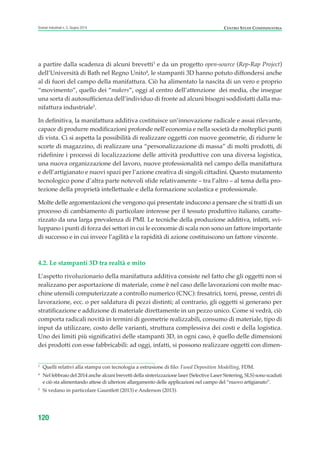 a partire dalla scadenza di alcuni brevetti3
e da un progetto open-source (Rep-Rap Project)
dell’Università di Bath nel Regno Unito4
, le stampanti 3D hanno potuto diffondersi anche
al di fuori del campo della manifattura. Ciò ha alimentato la nascita di un vero e proprio
“movimento”, quello dei “makers”, oggi al centro dell’attenzione dei media, che insegue
una sorta di autosufficienza dell’individuo di fronte ad alcuni bisogni soddisfatti dalla ma-
nifattura industriale5
.
In definitiva, la manifattura additiva costituisce un’innovazione radicale e assai rilevante,
capace di produrre modificazioni profonde nell’economia e nella società da molteplici punti
di vista. Ci si aspetta la possibilità di realizzare oggetti con nuove geometrie, di ridurre le
scorte di magazzino, di realizzare una “personalizzazione di massa” di molti prodotti, di
ridefinire i processi di localizzazione delle attività produttive con una diversa logistica,
una nuova organizzazione del lavoro, nuove professionalità nel campo della manifattura
e dell’artigianato e nuovi spazi per l’azione creativa di singoli cittadini. Questo mutamento
tecnologico pone d’altra parte notevoli sfide relativamente – tra l’altro – al tema della pro-
tezione della proprietà intellettuale e della formazione scolastica e professionale.
Molte delle argomentazioni che vengono qui presentate inducono a pensare che si tratti di un
processo di cambiamento di particolare interesse per il tessuto produttivo italiano, caratte-
rizzato da una larga prevalenza di PMI. Le tecniche della produzione additiva, infatti, svi-
luppano i punti di forza dei settori in cui le economie di scala non sono un fattore importante
di successo e in cui invece l’agilità e la rapidità di azione costituiscono un fattore vincente.
4.2. Le stampanti 3D tra realtà e mito
L’aspetto rivoluzionario della manifattura additiva consiste nel fatto che gli oggetti non si
realizzano per asportazione di materiale, come è nel caso delle lavorazioni con molte mac-
chine utensili computerizzate a controllo numerico (CNC): fresatrici, torni, presse, centri di
lavorazione, ecc. o per saldatura di pezzi distinti; al contrario, gli oggetti si generano per
stratificazione e addizione di materiale direttamente in un pezzo unico. Come si vedrà, ciò
comporta radicali novità in termini di geometrie realizzabili, consumo di materiale, tipo di
input da utilizzare, costo delle varianti, struttura complessiva dei costi e della logistica.
Uno dei limiti più significativi delle stampanti 3D, in ogni caso, è quello delle dimensioni
dei prodotti con esse fabbricabili: ad oggi, infatti, si possono realizzare oggetti con dimen-
120
Scenari industriali n. 5, Giugno 2014 CENTRO STUDI CONFINDUSTRIA
3
Quelli relativi alla stampa con tecnologia a estrusione di filo: Fused Deposition Modelling, FDM.
4
Nel febbraio del 2014 anche alcuni brevetti della sinterizzazione laser (Selective Laser Sintering, SLS) sono scaduti
e ciò sta alimentando attese di ulteriore allargamento delle applicazioni nel campo del “nuovo artigianato”.
5
Si vedano in particolare Gauntlett (2013) e Anderson (2013).
ScenarInd cap4 6 2014:Layout 1 03/06/14 18:42 Pagina 120
 