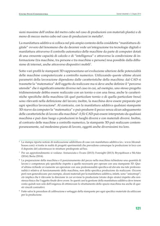 sioni massime dell’ordine del metro cubo nel caso di produzioni con materiali plastici e di
meno di mezzo metro cubo nel caso di produzioni in metallo6
.
La manifattura additiva si colloca nel più ampio contesto della cosiddetta “manifattura di-
gitale” ovvero del fenomeno che da decenni vede un’integrazione tra tecnologie digitali e
manifattura attraverso il controllo automatico delle macchine da parte di computer dotati
di una crescente capacità di calcolo e di “intelligenza” e attraverso la condivisione di in-
formazione (tra macchine, tra persone e tra macchine e persone) resa possibile dalla diffu-
sione di internet, anche attraverso dispositivi mobili7
.
Sotto vari profili le stampanti 3D rappresentano un’evoluzione ulteriore delle potenzialità
delle macchine computerizzate a controllo numerico. Utilizzando queste ultime alcuni
parametri della lavorazione dipendono dalle caratteristiche della macchina: dal CAD si
trasmette la “matematica” dell’oggetto da realizzare ma si deve anche definire il “percorso
utensile” che è significativamente diverso nel caso in cui, ad esempio, uno stesso progetto
tridimensionale debba essere realizzato con un tornio o con una fresa; anche le caratteri-
stiche specifiche della macchina (di quel particolare tornio o di quella particolare fresa)
sono rilevanti nella definizione del lavoro; inoltre, la macchina deve essere preparata per
ogni specifica lavorazione8
. Al contrario, con la manifattura additiva qualsiasi stampante
3D riceve da computer la “matematica” e può produrre il pezzo senza alcun adeguamento
delle caratteristiche di lavoro alla macchina9
: il file CAD può essere interpretato da qualsiasi
macchina e può dare luogo a produzioni in luoghi diversi e con materiali diversi. Inoltre,
al contrario delle macchine a controllo numerico, la stampante 3D può realizzare contem-
poraneamente, sul medesimo piano di lavoro, oggetti anche diversissimi tra loro.
121
Scenari industriali n. 5, Giugno 2014CENTRO STUDI CONFINDUSTRIA
6
La stampa riporta notizie di realizzazione addirittura di case con manifattura additiva (es.: www.3dcanal-
house.com): si tratta in realtà di progetti sperimentali che prevedono comunque la produzione in loco con
il deposito del calcestruzzo in strutture predisposte ad hoc.
7
Per un approfondimento si vedano: Annunziata e Evans (2013); Foresight (2013); Brynjolfsson e McAfee
(2014); Berta (2014).
8
La preparazione della macchina e il posizionamento del pezzo nella macchina richiedono una quantità di
lavoro e competenze più specifiche rispetto a quelle necessarie per operare con una stampante 3D. Que-
st’ultima richiede ovviamente un operatore con una professionalità specifica ed elevata ma tale professio-
nalità è relativa al funzionamento della macchina, non della specifica produzione da realizzare. Occorre
però non generalizzare: per esempio, alcuni materiali per la manifattura additiva, infatti, sono “anisotropi”;
ciò implica che è rilevante la direzione in cui avviene la produzione (strato dopo strato) rispetto alla resi-
stenza fisica che l’oggetto finale deve avere. In questi casi la gestione della manifattura additiva deve tenere
conto quindi non solo dell’esigenza di ottimizzare lo sfruttamento dello spazio macchina ma anche di que-
sti vincoli costruttivi.
9
Fatte salve le procedure di calibrazione e settaggio della stampante per ogni specifico materiale da utilizzare
per la produzione.
ScenarInd cap4 6 2014:Layout 1 03/06/14 18:42 Pagina 121
 