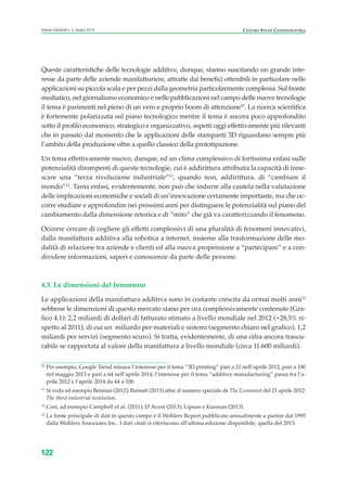 Queste caratteristiche delle tecnologie additive, dunque, stanno suscitando un grande inte-
resse da parte delle aziende manifatturiere, attratte dai benefici ottenibili in particolare nelle
applicazioni su piccola scala e per pezzi dalla geometria particolarmente complessa. Sul fronte
mediatico, nel giornalismo economico e nelle pubblicazioni nel campo delle nuove tecnologie
il tema è parimenti nel pieno di un vero e proprio boom di attenzione10
. La ricerca scientifica
è fortemente polarizzata sul piano tecnologico mentre il tema è ancora poco approfondito
sotto il profilo economico, strategico e organizzativo, aspetti oggi effettivamente più rilevanti
che in passato dal momento che le applicazioni delle stampanti 3D riguardano sempre più
l’ambito della produzione oltre a quello classico della prototipazione.
Un tema effettivamente nuovo, dunque, ed un clima complessivo di fortissima enfasi sulle
potenzialità dirompenti di queste tecnologie, cui è addirittura attribuita la capacità di inne-
scare una “terza rivoluzione industriale”11
, quando non, addirittura, di “cambiare il
mondo”12
. Tanta enfasi, evidentemente, non può che indurre alla cautela nella valutazione
delle implicazioni economiche e sociali di un’innovazione certamente importante, ma che oc-
corre studiare e approfondire nei prossimi anni per distinguere le potenzialità sul piano del
cambiamento dalla dimensione retorica e di “mito” che già va caratterizzando il fenomeno.
Occorre cercare di cogliere gli effetti complessivi di una pluralità di fenomeni innovativi,
dalla manifattura additiva alla robotica a internet, insieme alla trasformazione delle mo-
dalità di relazione tra aziende e clienti ed alla nuova propensione a “partecipare” e a con-
dividere informazioni, saperi e conoscenze da parte delle persone.
4.3. Le dimensioni del fenomeno
Le applicazioni della manifattura additiva sono in costante crescita da ormai molti anni13
sebbene le dimensioni di questo mercato siano per ora complessivamente contenute (Gra-
fico 4.1): 2,2 miliardi di dollari di fatturato stimato a livello mondiale nel 2012 (+28,5% ri-
spetto al 2011), di cui un miliardo per materiali e sistemi (segmento chiaro nel grafico), 1,2
miliardi per servizi (segmento scuro). Si tratta, evidentemente, di una cifra ancora trascu-
rabile se rapportata al valore della manifattura a livello mondiale (circa 11.600 miliardi).
122
Scenari industriali n. 5, Giugno 2014 CENTRO STUDI CONFINDUSTRIA
10
Per esempio, Google Trend misura l’interesse per il tema “3D printing” pari a 21 nell’aprile 2012, pari a 100
nel maggio 2013 e pari a 64 nell’aprile 2014; l’interesse per il tema “additive manufacturing” passa tra l’a-
prile 2012 e l’aprile 2014 da 44 a 100.
11
Si veda ad esempio Berman (2012); Barnatt (2013) oltre al numero speciale de The Economist del 21 aprile 2012:
The third industrial revolution.
12
Così, ad esempio Campbell et al. (2011); D’Aveni (2013); Lipson e Kurman (2013).
13
La fonte principale di dati in questo campo è il Wohlers Report pubblicato annualmente a partire dal 1995
dalla Wohlers Associates Inc.. I dati citati si riferiscono all’ultima edizione disponibile, quella del 2013.
ScenarInd cap4 6 2014:Layout 1 03/06/14 18:42 Pagina 122
 