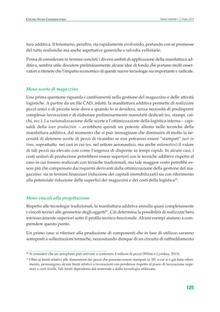 tura additiva. Il fenomeno, peraltro, sta rapidamente evolvendo, portando con sé promesse
del tutto realistiche ma anche aspettative generiche e talvolta velleitarie.
Prima di considerare in termini concreti i diversi ambiti di applicazione della manifattura ad-
ditiva, sembra utile discutere preliminarmente alcune idee di fondo che portano molti osser-
vatori a ritenere che l’impatto economico di queste nuove tecnologie sia importante e radicale.
Meno scorte di magazzino
Una prima questione riguarda i cambiamenti nella gestione del magazzino e delle attività
logistiche. A partire da un file CAD, infatti, la manifattura additiva permette di realizzare
pezzi unici o di piccola serie dove e quando lo si desidera, senza necessità di predisporre
complesse lavorazioni e di elaborare preliminarmente manufatti dedicati (es. stampi, cal-
chi, ecc.). La razionalizzazione delle scorte e l’ottimizzazione della logistica interna – capi-
saldi della lean production – avrebbero quindi un potente alleato nelle tecniche della
manifattura additiva, dal momento che si può immaginare che diminuirà di molto la ne-
cessità di detenere scorte di pezzi di ricambio se essi potranno essere “stampati” just in
time, soprattutto nei casi in cui (es. nel settore aeronautico, ma anche automotive) il valore
di tali pezzi sia elevato così come l’urgenza di disporne in tempi rapidi. In alcuni casi, i
costi unitari di produzione potrebbero essere superiori con le tecniche additive rispetto al
caso in cui fossero realizzati con tecniche tradizionali, ma tale maggior costo potrebbe es-
sere più che compensato dai risparmi derivanti dalla ottimizzazione della gestione del ma-
gazzino: sia in termini finanziari (riduzione dei capitali immobilizzati) sia con riferimento
alla potenziale riduzione delle superfici dei magazzini e dei costi della logistica20
.
Meno vincoli alla progettazione
Rispetto alle tecnologie tradizionali, la manifattura additiva annulla quasi completamente
i vincoli tecnici alle geometrie degli oggetti21
. Ciò determina la possibilità di realizzare beni
intrinsecamente superiori sotto il profilo tecnico-funzionale. Alcuni esempi aiutano a com-
prendere questo punto.
Un primo caso si riferisce alla produzione di componenti che in fase di utilizzo saranno
sottoposti a sollecitazioni termiche, necessitando dunque di un circuito di raffreddamento
125
Scenari industriali n. 5, Giugno 2014CENTRO STUDI CONFINDUSTRIA
20
Si consideri che un aeroplano può arrivare a contenere 4 milioni di pezzi (White e Lynskey, 2013).
21
Oltre ai limiti relativi alle dimensioni dei pezzi che possono essere stampati in 3D, a cui si è già fatto riferi-
mento, permangono alcuni limiti relativi a lavorazioni con pendenze rispetto al piano di lavorazione supe-
riori a certi livelli. Tali limiti dipendono dal materiale e dalla tecnologia utilizzata.
ScenarInd cap4 6 2014:Layout 1 03/06/14 18:42 Pagina 125
 