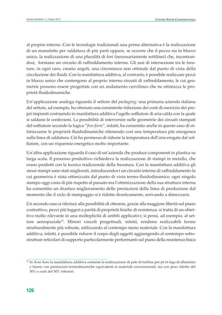 al proprio interno. Con le tecnologie tradizionali una prima alternativa è la realizzazione
di un manufatto per saldatura di più parti oppure, se occorre che il pezzo sia in blocco
unico, la realizzazione di una pluralità di fori (necessariamente rettilinei) che, incontran-
dosi, formano un circuito di raffreddamento interno. Gli assi di intersezione tra le fora-
ture, in ogni caso, creano angoli, una circostanza non ottimale dal punto di vista della
circolazione dei fluidi. Con la manifattura additiva, al contrario, è possibile realizzare pezzi
in blocco unico che contengono al proprio interno circuiti di raffreddamento, le cui geo-
metrie possono essere progettate con un andamento curvilineo che ne ottimizza le pro-
prietà fluidodinamiche.
Un’applicazione analoga riguarda il settore del packaging: una primaria azienda italiana
del settore, ad esempio, ha ottenuto una consistente riduzione dei costi di esercizio dei pro-
pri impianti costruendo in manifattura additiva l’ugello soffiatore di aria calda con la quale
si saldano le confezioni. La possibilità di intervenire nelle geometrie dei circuiti stampati
del soffiatore secondo la logica “free-form”, infatti, ha consentito anche in questo caso di ot-
timizzarne le proprietà fluidodinamiche ottenendo così una temperatura più omogenea
sulla linea di saldatura. Ciò ha permesso di ridurre la temperatura dell’aria erogata dal sof-
fiatore, con un risparmio energetico molto importante.
Un’altra applicazione riguarda il caso di un’azienda che produce componenti in plastica su
larga scala. Il processo produttivo richiedeva la realizzazione di stampi in metallo, che
erano prodotti con la tecnica tradizionale della fresatura. Con la manifattura additiva gli
stessi stampi sono stati migliorati, introducendovi un circuito interno di raffreddamento la
cui geometria è stata ottimizzata dal punto di vista termo-fluidodinamico: ogni singolo
stampo oggi costa di più rispetto al passato ma l’ottimizzazione della sua struttura interna
ha consentito un drastico miglioramento delle prestazioni della linea di produzione dal
momento che il ciclo di stampaggio si è ridotto drasticamente, arrivando a dimezzarsi.
Un secondo caso si riferisce alla possibilità di ottenere, grazie alla maggiore libertà sul piano
costruttivo, pezzi più leggeri a parità di proprietà fisiche di resistenza: si tratta di un obiet-
tivo molto rilevante in una molteplicità di ambiti applicativi; si pensi, ad esempio, al set-
tore aerospaziale22
. Minori vincoli progettuali, infatti, rendono realizzabili forme
strutturalmente più robuste, utilizzando al contempo meno materiale. Con la manifattura
additiva, infatti, è possibile ridurre il corpo degli oggetti aggiungendo al contempo sotto-
strutture reticolari di supporto particolarmente performanti sul piano della resistenza fisica
126
Scenari industriali n. 5, Giugno 2014 CENTRO STUDI CONFINDUSTRIA
22
In Avio Aero la manifattura additiva consente la realizzazione di pale di turbine per jet in lega di alluminio
e titanio con prestazioni termodinamiche equivalenti ai materiali convenzionali, ma con peso ridotto del
50% e costi del 50% inferiori.
ScenarInd cap4 6 2014:Layout 1 03/06/14 18:42 Pagina 126
 