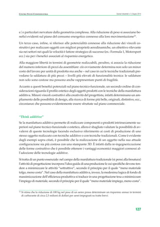 e/o particolari nervature dalla geometria complessa. Alla riduzione di peso si associano be-
nefici evidenti sul piano del consumo energetico connesso alla loro movimentazione23
.
Un terzo caso, infine, si riferisce alle potenzialità connesse alla riduzione dei vincoli co-
struttivi per realizzare oggetti con migliori proprietà aerodinamiche, un obiettivo rilevante
sia nei settori nei quali la velocità è fattore strategico di successo (es.: Formula 1, Motorsport
ecc.) sia per i benefici associati al risparmio energetico.
Alla maggiore libertà in termini di geometrie realizzabili, peraltro, si associa la riduzione
del numero inferiore di pezzi da assemblare: ciò ovviamente determina non solo un minor
costo del lavoro per unità di prodotto ma anche – nel caso in cui le tecniche tradizionali pre-
vedano la saldatura di più pezzi – livelli più elevati di funzionalità tecnica: le saldature
non solo sono costose ma possono anche rappresentare punti di fragilità.
Accanto a questi benefici potenziali sul piano tecnico-funzionale, un secondo ordine di con-
siderazioni riguarda il profilo estetico degli oggetti prodotti con le tecniche della manifattura
additiva. Minori vincoli costruttivi alla creatività del progettista, infatti determinano un am-
pliamento delle possibilità di design, alla ricerca di forme più belle, originali, distintive, ecc.,
circostanze che possono evidentemente essere sfruttate sul piano commerciale.
“Think additive”
Se la manifattura additiva permette di realizzare componenti o prodotti intrinsecamente su-
periori sul piano tecnico-funzionale o estetico, allora è sbagliato valutare la possibilità di av-
valersi di queste tecnologie facendo esclusivo riferimento ai costi di produzione di uno
stesso oggetto realizzato con tecniche additive o con tecniche tradizionali. Come è evidente
dagli esempi sopra citati, è possibile che la realizzazione di un oggetto nella sua attuale
configurazione sia più costosa con una stampante 3D. È infatti dalla re-ingegnerizzazione
delle forme costruttive che è possibile ottenere i vantaggi economici maggiori connessi al-
l’adozione delle tecnologie additive.
Si tratta di un punto essenziale: nel campo della manifattura tradizionale (si pensi alla fresatura)
l’attività di progettazione incorpora l’idea-guida di una produzione le cui specifiche devono ten-
dere a minimizzare le attività “sottrattive”, secondo il principio per il quale “meno materiale
tolgo, meno costa”. Nel caso della manifattura additiva, invece, la medesima logica di fondo di
massimizzazione dell’efficienza produttiva si traduce in una progettazione tesa a minimizzare
l’impiego di materiale, secondo il principio per il quale “meno materiale impiego, meno costa”.
127
Scenari industriali n. 5, Giugno 2014CENTRO STUDI CONFINDUSTRIA
23
Si stima che la riduzione di 100 kg nel peso di un aereo possa determinare un risparmio annuo in termini
di carburante di circa 2,5 milioni di dollari per aerei impegnati su tratte brevi.
ScenarInd cap4 6 2014:Layout 1 03/06/14 18:42 Pagina 127
 