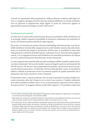 I vincoli e le opportunità della progettazione e della produzione cambiano nella logica ad-
ditive e i maggiori vantaggi economici derivano dalla possibilità per le aziende manifattu-
riere di ripensare la progettazione degli oggetti in modo da valorizzare appieno le
potenzialità di questa tecnologia secondo criteri nuovi24
.
Cambiamenti nei materiali
Un’altra linea di analisi della trasformazione dei processi produttivi della manifattura con
le tecnologie additive riguarda la possibilità di introdurre cambiamenti dei materiali uti-
lizzati, con fenomeni potenzialmente di segno opposto.
Da un lato, ciò consente una drastica riduzione dell’impiego di materie prime, cosa che po-
trebbe modificare i termini della comparazione tra costi e benefici connessi alla scelta di pro-
durre con materiali più pregiati e performanti. D’altra parte, la possibilità di intervenire
sulle geometrie costruttive potrebbe indurre a utilizzare, invece, materiali meno pregiati e
costosi, se la re-ingegnerizzazione dell’architettura dei manufatti permettesse di ottenere
con essi i medesimi parametri di performance tecnico-funzionale.
Lo stato originario dei materiali utilizzati nella manifattura additiva cambia rispetto alle la-
vorazioni tradizionali. Nel caso dei metalli, si passa da lingotti a polveri estremamente fini
(45-100 micron), che devono essere appositamente prodotte e poi lavorate attraverso pro-
cessi di sinterizzazione laser o di altro tipo. Nel caso delle plastiche, invece, la manifattura
additiva richiede la produzione ad hoc di materiali specifici di qualità controllata che si
presentano sotto forma di polveri, resine o filamenti.
È importante notare, a questo proposito, che ciò muta la quantità di energia complessiva-
mente consumata, oltre che il luogo in cui avviene il suo consumo. L’impatto ambientale
netto della manifattura additiva non è ovvio. In termini positivi agiscono il minor utilizzo
di materia prima25
, la maggiore efficienza della filiera logistica26
e la possibile sostituzione
128
Scenari industriali n. 5, Giugno 2014 CENTRO STUDI CONFINDUSTRIA
24
Per un quadro concettuale delle opportunità di cambiamento della regolazione organizzativa nel rapporto
con le innovazioni tecnologiche si veda Masino (2005).
25
Tipicamente, per realizzare un prodotto del peso di 1 kg mediante un procedimento di fusione servono circa
4 kg. di materia, mentre nel caso della produzione additiva ne bastano circa 1,1-1,5 kg.
26
Si consideri che nel caso delle manifatture tradizionali la logistica dei materiali prevede una prima fase di
trasporto delle materie prime (ad esempio il metallo) sul luogo di produzione, una seconda fase connessa
al trasporto degli scarti dal luogo di produzione a quello di smaltimento e, nel caso in cui vi siano scarti di
lavorazione utilizzabili, una ulteriore movimentazione fino al luogo del loro riutilizzo. Nel caso della ma-
nifattura additiva, invece, lo sfrido è minimo e minimi sono quindi i costi economici ed ambientali del re-
cupero degli scarti di lavorazione.
ScenarInd cap4 6 2014:Layout 1 03/06/14 18:42 Pagina 128
 