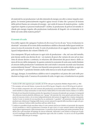 di materiali la cui produzione è ad alta intensità di energia con altri a minor impatto ener-
getico. In termini potenzialmente negativi agisce invece il fatto che i processi di fusione
delle polveri hanno un consumo di energia – per unità di massa di materia prima – molto
superiore rispetto ai processi tradizionali27
; inoltre, la produzione di polveri di metallo ri-
chiede più energia rispetto alla produzione tradizionale di lingotti: ciò ovviamente si ri-
flette sul costo della materia prima28
.
Economie di scala
Una delle ragioni che spiegano l’euforia di chi evoca l’avvio di una “terza rivoluzione in-
dustriale” associata all’avvento della manifattura additiva discende dalla (quasi totale) as-
senza in essa di economie di scala: il costo di produzione di un oggetto stampato in 3D è
(quasi) indipendente dai volumi (Tabella 4.1).
Una stampante 3D può realizzare in ogni ciclo di produzione – che, nel caso del metallo,
può durare anche una decina di ore – un numero di pezzi che variano da uno ad un mas-
simo di alcune decine o centinaia, in relazione alle dimensioni dei pezzi stessi e della ca-
mera di lavoro della stampante. In questo contesto le economie di scala sono molto limitate:
al crescere della produzione l’andamento dei costi totali è crescente secondo una funzione
sostanzialmente lineare29
. Alcune non linearità sono presenti, ma molto ridotte su ogni sin-
gola macchina30
e piuttosto limitate anche nella messa in serie di più macchine31
.
Ad oggi, dunque, la manifattura additiva non è competitiva sul piano dei costi nelle pro-
duzioni su larga scala. L’assenza di economie di scala, in ogni caso, si trasforma in un punto
129
Scenari industriali n. 5, Giugno 2014CENTRO STUDI CONFINDUSTRIA
27
Anche di 100 volte superiore per i metalli e di 10-50 volte per le plastiche (Wohlers Report 2013, p. 186)
28
Per esempio, nel caso del titanio, si passa da circa €90 al kg per i lingotti a circa €190 al kg per le polveri.
29
Per un’analisi comparativa dei costi connessi alla produzione con tecniche tradizionali e additive di compo-
nenti metallici in campo aeronautico si veda Atzeni e Salmi (2012). Si veda inoltre Atzeni, Iuliano et al. (2013).
30
Si tratta di non linearità di minima portata che riguardano il consumo di materiali: per esempio, le stampanti
che utilizzano materie plastiche effettuano uno “spurgo” (di materiale che viene quindi sprecato) dopo il de-
posito di ciascuno strato e ciò avviene indipendentemente dal numero di oggetti che si stanno stampando.
Anche il costo in termini di ore-macchina ha un andamento “a gradini”, all’aumentare della quantità da
produrre: per ottimizzare l’impiego delle risorse occorre saturare la capacità della macchina in ogni ciclo pro-
duttivo e saturare l’utilizzo della macchina nell’arco delle 24 ore.
31
L’utilizzo in parallelo di più macchine riduce il costo unitario del lavoro (relativo al personale che imposta
il ciclo produttivo e ritira la produzione al termine di ogni ciclo) e il costo unitario relativo alla logistica
degli approvvigionamenti e della manutenzione. La presenza di più macchine può inoltre permettere di de-
dicare una o più macchine all’impiego di ciascun materiale, riducendo i costi (relativi ai tempi per la puli-
zia ed il resettaggio della macchina) da sopportare ogni volta che si cambia – in casi in cui ciò sia possibile
– il materiale utilizzato per la stampa.
ScenarInd cap4 6 2014:Layout 1 03/06/14 18:42 Pagina 129
 