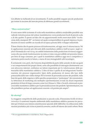 Ciò abbatte la rischiosità di un investimento. È anche possibile eseguire piccole produzioni
per testare la reazione del mercato prima di effettuare grandi investimenti.
“Mass customization”
Il venir meno delle economie di scala nella manifattura additiva renderebbe possibile una
radicale ristrutturazione del settore manifatturiero verso produzioni locali di piccola scala
e di alta qualità. È questa un’idea che sta appassionando molti osservatori della “rivolu-
zione delle stampanti 3D”: un futuro nel quale scomparirebbero le grandi imprese e la pro-
duzione di massa sarebbe un ricordo di un’epoca passata dello sviluppo industriale.
È bene chiarire che di questo processo di trasformazione, ad oggi, non c’è alcuna traccia. Né
le applicazioni concrete più rilevanti della manifattura additiva (nell’aerospace, negli im-
plants biomedicali e nel racing, tre ambiti lontanissimi dalla produzione di massa) suggeri-
scono che una simile trasformazione sia stata avviata o sia prevedibile nel prossimo futuro
per beni di largo consumo, per i quali la manifattura additiva oggi non è competitiva e
nemmeno potrà esserlo in futuro, a meno di non immaginabili salti tecnologici.
È certamente vero, però, che l’enorme disponibilità da parte delle aziende di dati sui gusti
e sui comportamenti dei propri clienti, unita alla possibilità di interagire direttamente con
essi attraverso internet, costituisce un fattore importante per la valorizzazione delle po-
tenzialità della manifattura additiva. L’idea di base è quella di un’integrazione/trasfor-
mazione dei processi organizzativi tipici della produzione di massa alla luce delle
potenzialità della rete e della stampa 3D in termini di personalizzazione dei prodotti, sulla
base dei gusti, delle esigenze e della specifica propensione a “partecipare” dei consumatori.
La letteratura di marketing cita molteplici sperimentazioni avviate da alcuni importanti
produttori di beni di largo consumo come Levi Strauss’s, Nike e Swatch, interessati ai pro-
cessi della manifattura additiva per la personalizzazione dei prodotti. Sperimentazioni, ma
che potrebbero portare ad applicazioni concrete e di portata più ampia34
.
Re-shoring?
La maggiore competitività delle produzioni su piccola scala, il bassissimo livello di labour
intensity e il contenuto impatto ambientale della manifattura additiva possono far preve-
dere per il futuro una minore concentrazione spaziale delle fabbriche e la collocazione delle
stazioni produttive più vicina ai punti di consumo, anche all’interno dei centri urbani. Resta
131
Scenari industriali n. 5, Giugno 2014CENTRO STUDI CONFINDUSTRIA
34
Per un approfondimento si veda Reeves, Tuck e Hague (2011).
ScenarInd cap4 6 2014:Layout 1 03/06/14 18:42 Pagina 131
 