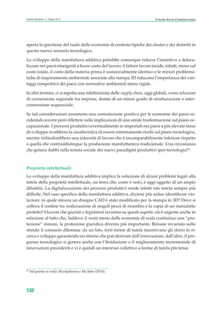 aperta la questione del ruolo delle economie di contesto tipiche dei cluster e dei distretti in
questo nuovo scenario tecnologico.
Lo sviluppo della manifattura additiva potrebbe comunque ridurre l’incentivo a deloca-
lizzare nei paesi emergenti a basso costo del lavoro: il fattore lavoro incide, infatti, meno sul
costo totale, il costo della materia prima è sostanzialmente identico e le minori problema-
tiche di inquinamento ambientale associate alla stampa 3D riducono l’importanza dei van-
taggi competitivi dei paesi con normative ambientali meno rigide.
In altri termini, ci si aspetta una ridefinizione delle supply chain, oggi globali, verso relazioni
di connessione regionale tra imprese, dotate di un minor grado di strutturazione e inter-
connessione sequenziale.
Se tali considerazioni assumono una connotazione positiva per le economie dei paesi oc-
cidentali occorre però riflettere sulle implicazioni di una simile trasformazione sul piano oc-
cupazionale. I processi produttivi eventualmente re-importati nei paesi a più elevato tasso
di sviluppo avrebbero la caratteristica di essere estremamente ricchi sul piano tecnologico,
mentre richiederebbero una intensità di lavoro che è incomparabilmente inferiore rispetto
a quella che contraddistingue la produzione manifatturiera tradizionale. Una circostanza
che genera dubbi sulla tenuta sociale dei nuovi paradigmi produttivi iper-tecnologici35
.
Proprietà intellettuale
Lo sviluppo della manifattura additiva implica la soluzione di alcuni problemi legati alla
tutela della proprietà intellettuale, un tema che, come è noto, è oggi oggetto di un ampio
dibattito. La digitalizzazione dei processi produttivi rende infatti tale tutela sempre più
difficile. Nel caso specifico della manifattura additiva, diviene più arduo identificare vio-
lazioni: in quale misura un disegno CAD è stato modificato per la stampa in 3D? Dove si
colloca il confine tra realizzazione di singoli pezzi di ricambio e la copia di un manufatto
protetto? Occorre che giuristi e legislatori lavorino su questi aspetti: ciò è urgente anche in
relazione al fatto che, laddove il venir meno delle economie di scala costituisce una “pro-
tezione” minore, la protezione giuridica diventa più importante. Rimane invariato sullo
sfondo il consueto dilemma: da un lato, forti forme di tutela incentivano gli sforzi in ri-
cerca e sviluppo garantendo un ritorno che può derivare dall’innovazione; dall’altro, il pro-
gresso tecnologico si genera anche con l’ibridazione e il miglioramento incrementale di
innovazioni precedenti e vi è quindi un interesse collettivo a forme di tutela più tenui.
132
Scenari industriali n. 5, Giugno 2014 CENTRO STUDI CONFINDUSTRIA
35
Sul punto si veda: Brynjolfsson e McAfee (2014).
ScenarInd cap4 6 2014:Layout 1 03/06/14 18:42 Pagina 132
 