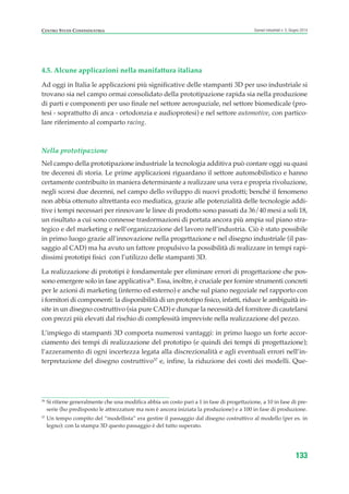 4.5. Alcune applicazioni nella manifattura italiana
Ad oggi in Italia le applicazioni più significative delle stampanti 3D per uso industriale si
trovano sia nel campo ormai consolidato della prototipazione rapida sia nella produzione
di parti e componenti per uso finale nel settore aerospaziale, nel settore biomedicale (pro-
tesi - soprattutto di anca - ortodonzia e audioprotesi) e nel settore automotive, con partico-
lare riferimento al comparto racing.
Nella prototipazione
Nel campo della prototipazione industriale la tecnologia additiva può contare oggi su quasi
tre decenni di storia. Le prime applicazioni riguardano il settore automobilistico e hanno
certamente contribuito in maniera determinante a realizzare una vera e propria rivoluzione,
negli scorsi due decenni, nel campo dello sviluppo di nuovi prodotti; benché il fenomeno
non abbia ottenuto altrettanta eco mediatica, grazie alle potenzialità delle tecnologie addi-
tive i tempi necessari per rinnovare le linee di prodotto sono passati da 36/40 mesi a soli 18,
un risultato a cui sono connesse trasformazioni di portata ancora più ampia sul piano stra-
tegico e del marketing e nell’organizzazione del lavoro nell’industria. Ciò è stato possibile
in primo luogo grazie all’innovazione nella progettazione e nel disegno industriale (il pas-
saggio al CAD) ma ha avuto un fattore propulsivo la possibilità di realizzare in tempi rapi-
dissimi prototipi fisici con l’utilizzo delle stampanti 3D.
La realizzazione di prototipi è fondamentale per eliminare errori di progettazione che pos-
sono emergere solo in fase applicativa36
. Essa, inoltre, è cruciale per fornire strumenti concreti
per le azioni di marketing (interno ed esterno) e anche sul piano negoziale nel rapporto con
i fornitori di componenti: la disponibilità di un prototipo fisico, infatti, riduce le ambiguità in-
site in un disegno costruttivo (sia pure CAD) e dunque la necessità del fornitore di cautelarsi
con prezzi più elevati dal rischio di complessità impreviste nella realizzazione del pezzo.
L’impiego di stampanti 3D comporta numerosi vantaggi: in primo luogo un forte accor-
ciamento dei tempi di realizzazione del prototipo (e quindi dei tempi di progettazione);
l’azzeramento di ogni incertezza legata alla discrezionalità e agli eventuali errori nell’in-
terpretazione del disegno costruttivo37
e, infine, la riduzione dei costi dei modelli. Que-
133
Scenari industriali n. 5, Giugno 2014CENTRO STUDI CONFINDUSTRIA
36
Si ritiene generalmente che una modifica abbia un costo pari a 1 in fase di progettazione, a 10 in fase di pre-
serie (ho predisposto le attrezzature ma non è ancora iniziata la produzione) e a 100 in fase di produzione.
37
Un tempo compito del “modellista” era gestire il passaggio dal disegno costruttivo al modello (per es. in
legno): con la stampa 3D questo passaggio è del tutto superato.
ScenarInd cap4 6 2014:Layout 1 03/06/14 18:42 Pagina 133
 