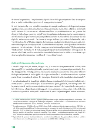 st’ultima ha permesso l’ampliamento significativo della prototipazione fino a compren-
dere in molti casi tutti i componenti di un oggetto complesso38
.
Si noti, tuttavia, che non tutta l’innovazione tecnologica nel campo della prototipazione
rapida passa necessariamente attraverso l’adozione della manifattura additiva: importanti
realtà industriali continuano ad adottare macchine a controllo numerico per passare dal
disegno Cad ad uno stampo e poi all’oggetto realizzato in fusione. Anche questo approc-
cio “tradizionale” può beneficiare di importanti aumenti di produttività associati all’uso del
digitale: software automatici che danno in tempo reale un preventivo al cliente che carica
via internet un file CAD di un oggetto da realizzare, sfruttamento di economie di scala con-
centrando la produzione (e quindi il riciclo del materiale) in un unico grande stabilimento
connesso via internet con i clienti e consegna rapidissima del prodotto. Tale impostazione
“tradizionale” permette poi di realizzare prototipi o beni finali in tirature non superiori, di
norma, alle 10.000 unità in materiali innovativi che la manifattura additiva non riesce a ge-
stire (es.: plastiche rinforzate con fibra di vetro o di carbonio).
Dalla prototipazione alla produzione
La novità degli anni più recenti, in ogni caso, è la crescita di importanza dell’utilizzo delle
stampanti 3D per uso industriale nella produzione di parti e componenti per uso finale. Ben-
ché il rapporto tra prototipazione e produzione sia ancora decisamente sbilanciato a favore
della prototipazione, è nelle applicazioni produttive che la manifattura additiva esprime
ormai il suo potenziale di rottura dei paradigmi dominanti nella manifattura tradizionale39
.
I tre settori nei quali le tecnologie additive hanno soppiantato le tecnologie tradizionali e
costituiscono la pratica tecnologica di elezione sono quelli, già citati, dell’aerospaziale per
la produzione di parti componenti dei motori aereonautici40
, del biomedicale, con partico-
lare riferimento alla produzione di supporti protesici in campo ortopedico, nell’ortodonzia
e nelle audioprotesi e, infine, nella produzione di parti componenti per il settore motorsport.
134
Scenari industriali n. 5, Giugno 2014 CENTRO STUDI CONFINDUSTRIA
38
In campo automobilistico si arriva oggi alla prototipazione di ogni singolo componente di un motore. Tale
circostanza ha anche il vantaggio di rendere più tempestiva la formazione e l’addestramento dei meccanici
addetti alla manutenzione, ancora prima del lancio dei nuovi modelli.
39
Complessivamente, il Wohlers Report (2013) stima che la produzione diretta rappresenti circa il 28% del to-
tale della manifattura additiva. Un dato comunque in forte crescita negli ultimi anni (nel 2008 si trattava di
meno del 12%). La situazione, comunque, è assai differente nei due ambiti principali di riferimento delle pro-
duzioni additive: in metallo e in materie plastiche. Oggi, infatti, i prototipi rappresentano solo circa il 20%
della produzione additiva in metallo e circa l’80% della produzione additiva in materie plastiche.
40
Il presidente di General Electric Aviation ha recentemente dichiarato che grazie alla manifattura additiva
entro 5 anni sarà possibile produrre un motore che pesi 1000 libbre (454 kg) in meno.
ScenarInd cap4 6 2014:Layout 1 03/06/14 18:42 Pagina 134
 