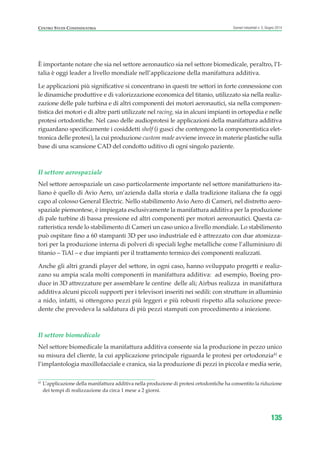 È importante notare che sia nel settore aeronautico sia nel settore biomedicale, peraltro, l’I-
talia è oggi leader a livello mondiale nell’applicazione della manifattura additiva.
Le applicazioni più significative si concentrano in questi tre settori in forte connessione con
le dinamiche produttive e di valorizzazione economica del titanio, utilizzato sia nella realiz-
zazione delle pale turbina e di altri componenti dei motori aeronautici, sia nella componen-
tistica dei motori e di altre parti utilizzate nel racing, sia in alcuni impianti in ortopedia e nelle
protesi ortodontiche. Nel caso delle audioprotesi le applicazioni della manifattura additiva
riguardano specificamente i cosiddetti shelf (i gusci che contengono la componentistica elet-
tronica delle protesi), la cui produzione custom made avviene invece in materie plastiche sulla
base di una scansione CAD del condotto uditivo di ogni singolo paziente.
Il settore aerospaziale
Nel settore aerospaziale un caso particolarmente importante nel settore manifatturiero ita-
liano è quello di Avio Aero, un’azienda dalla storia e dalla tradizione italiana che fa oggi
capo al colosso General Electric. Nello stabilimento Avio Aero di Cameri, nel distretto aero-
spaziale piemontese, è impiegata esclusivamente la manifattura additiva per la produzione
di pale turbine di bassa pressione ed altri componenti per motori aereonautici. Questa ca-
ratteristica rende lo stabilimento di Cameri un caso unico a livello mondiale. Lo stabilimento
può ospitare fino a 60 stampanti 3D per uso industriale ed è attrezzato con due atomizza-
tori per la produzione interna di polveri di speciali leghe metalliche come l’alluminiuro di
titanio – TiAl – e due impianti per il trattamento termico dei componenti realizzati.
Anche gli altri grandi player del settore, in ogni caso, hanno sviluppato progetti e realiz-
zano su ampia scala molti componenti in manifattura additiva: ad esempio, Boeing pro-
duce in 3D attrezzature per assemblare le centine delle ali; Airbus realizza in manifattura
additiva alcuni piccoli supporti per i televisori inseriti nei sedili: con strutture in alluminio
a nido, infatti, si ottengono pezzi più leggeri e più robusti rispetto alla soluzione prece-
dente che prevedeva la saldatura di più pezzi stampati con procedimento a iniezione.
Il settore biomedicale
Nel settore biomedicale la manifattura additiva consente sia la produzione in pezzo unico
su misura del cliente, la cui applicazione principale riguarda le protesi per ortodonzia41
e
l’implantologia maxillofacciale e cranica, sia la produzione di pezzi in piccola e media serie,
135
Scenari industriali n. 5, Giugno 2014CENTRO STUDI CONFINDUSTRIA
41
L’applicazione della manifattura additiva nella produzione di protesi ortodontiche ha consentito la riduzione
dei tempi di realizzazione da circa 1 mese a 2 giorni.
ScenarInd cap4 6 2014:Layout 1 03/06/14 18:42 Pagina 135
 