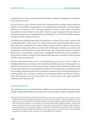 in particolare nel campo della produzione di coppe acetabolari impiegate per la realizza-
zione di protesi d’anca.
Nel caso di pezzi unici, il fattore decisivo per l’impiego delle tecnologie della produzione
additiva è la possibilità di raggiungere una completa personalizzazione del manufatto a
partire da una scansione TAC o risonanza magnetica. Come si è detto, infatti, la manifat-
tura additiva rende minimo il costo delle varianti ed ogni stampante 3D può realizzare
contemporaneamente una molteplicità di prodotti diversi, con il solo limite della capienza
complessiva della cubatura di lavoro.
Considerazioni analoghe riguardano la produzione su misura (custom-made), questa volta
in materiali plastici, sia dei “gusci” per apparecchi acustici sia dei modelli relativi a speci-
fiche situazioni ortopediche (es.: fratture). Questi ultimi modelli, in plastica, riproducono
la situazione interna antecedente a un intervento di chirurgia ortopedica: essi servono alla
progettazione dell’intervento da parte del chirurgo, alla raccolta del consenso informato
del paziente e a fini didattici. In particolare, la progettazione dell’intervento su modello in
3D permette di ridurre i tempi di realizzazione dell’operazione a beneficio sia del paziente
sia della struttura operatoria42
.
Nel caso delle protesi d’anca, invece, la produzione può avvenire per diverse “taglie” su
modelli predefiniti, una circostanza che consente la modularizzazione della produzione su
piccoli lotti. In questo caso il fattore decisivo per l’impiego della manifattura additiva non
è la personalizzazione ma la possibilità di produrre un manufatto le cui proprietà fisiche
non sarebbero altrimenti realizzabili: la particolare struttura ed il livello di porosità del ma-
teriale metallico che si riescono a ottenere con tecnologie additive favoriscono l’integra-
zione dell’impianto con l’osso del paziente, che crescerà intorno alle coppe acetabolari
realizzate dalle stampanti 3D.
Il settore automotive
Nel comparto motor-racing la produzione additiva ha un campo di applicazione più ampio
rispetto a quello della produzione di auto e moto per il mercato. In questo comparto, infatti,
136
Scenari industriali n. 5, Giugno 2014 CENTRO STUDI CONFINDUSTRIA
42
Dal punto di vista del paziente la preparazione dell’intervento con un modello fisico 3D consente di ridurre
i tempi dell’anestesia, comporta tipicamente una minore perdita di sangue e consente di applicare una chi-
rurgia meno invasiva grazie alla possibilità di definire un campo operatorio più circoscritto. Dal punto di
vista della struttura sanitaria, essa consente sia un potenziamento della capacità produttiva (aumento del
numero degli interventi per unità di tempo) sia una migliore gestione dei rischi professionali: il migliora-
mento della performance operatoria complessiva ottenuto con protocolli che prevedono l’utilizzo di questa
tecnologia è documentato anche dalla circostanza che in alcuni paesi (es.: Svizzera) i medici che seguono tali
protocolli sono soggetti a premi assicurativi per responsabilità civile inferiori.
ScenarInd cap4 6 2014:Layout 1 03/06/14 18:42 Pagina 136
 