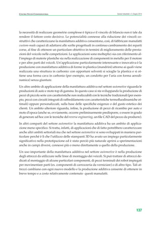 la necessità di realizzare geometrie complesse è tipica e il vincolo di bilancio non è tale da
rendere il fattore costo decisivo. Le potenzialità connesse alla riduzione dei vincoli co-
struttivi che caratterizzano la manifattura additiva consentono, così, di fabbricare manufatti
custom-made capaci di adattarsi alle scelte progettuali in continuo cambiamento dei reparti
corse, al fine di ottenere un particolare obiettivo in termini di miglioramento delle presta-
zioni del veicolo nelle competizioni. Le applicazioni sono molteplici sia con riferimento al-
l’impiego di materie plastiche sia nella realizzazione di componenti in metallo per il motore
e per altre parti dei veicoli. Un’applicazione particolarmente interessante e innovativa è la
produzione con manifattura additiva di forme in plastica (mandrini) attorno ai quali viene
realizzata una struttura in carbonio: con opportuni solventi si scioglie la plastica e si ot-
tiene una forma cava in carbonio (per esempio, un condotto per l’aria con forma aerodi-
namica) senza giunture.
Un altro ambito di applicazione della manifattura additiva nel settore automotive riguarda le
produzioni di auto e moto top di gamma. In questo caso si sta sviluppando la produzione di
pezzi di piccola serie con caratteristiche non realizzabili con le tecniche tradizionali (per esem-
pio, pezzi con circuiti integrati di raffreddamento con caratteristiche termofluodinamiche ot-
timali) oppure personalizzati, sulla base delle specifiche esigenze o del gusto estetico dei
clienti. Un ambito ulteriore riguarda, infine, la produzione di pezzi di ricambio per auto e
moto d’epoca (anche se, ovviamente, occorre preliminarmente predisporre, o essere in grado
di generare ad hoc con le tecniche del reverse engineering, un file CAD del pezzo da produrre).
In altri comparti del settore automotive la manifattura additiva ha un ambito di applica-
zione meno specifico. Si tratta, infatti, di applicazioni che di fatto potrebbero caratterizzare
anche altri ambiti settoriali ma che nel settore automotive si sono sviluppati in maniera par-
ticolare perché è lì che l’utilizzo delle stampanti 3D ha avuto un impiego particolarmente
significativo nella prototipazione ed è stato perciò più naturale aprirsi a sperimentazioni
anche in campi diversi, connessi più o meno direttamente a quello della produzione.
Un uso importante della manifattura additiva nel settore automotive è nella produzione
degli attrezzi da utilizzare nelle linee di montaggio dei veicoli. Si può trattare di attrezzi de-
dicati al montaggio di alcune particolari componenti, di pezzi terminali dei robot impiegati
per movimentare parti (es. componenti di carrozzeria da verniciare) o di altro tipo. Tali at-
trezzi cambiano con ogni nuovo modello e la produzione additiva consente di ottenere in
breve tempo e a costo relativamente contenuto questi manufatti.
137
Scenari industriali n. 5, Giugno 2014CENTRO STUDI CONFINDUSTRIA
ScenarInd cap4 6 2014:Layout 1 03/06/14 18:42 Pagina 137
 