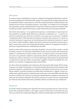 Altri settori
Se i settori aerospace, biomedicale e automotive costituiscono ad oggi gli ambiti elettivi e più im-
portanti di applicazione industriale della stampa 3D, prospettive di sviluppo importanti per
la manifattura additiva si presentano in molti altri comparti produttivi caratterizzati da scale
limitate ed innovazione di prodotto frequente. Ad esempio, vari addetti ai lavori ritengono
che rispondano a queste caratteristiche due settori che costituiscono punte di eccellenza della
manifattura italiana: quello del packaging e quello della produzione di pompe idrauliche.
Nel settore del packaging – le cui applicazioni spaziano, evidentemente, in quasi ogni am-
bito produttivo, da quello degli alimentari ai tabacchi ai medicinali, ecc. – si pone la ne-
cessità di modificare per ogni nuovo prodotto o per ogni nuova soluzione i cosiddetti
“manipolatori finali” delle macchine che collocano i prodotti nelle confezioni. C’è anche ne-
cessità di realizzare le sagome per la termoformatura dei contenitori in plastica. In questi
casi l’utilizzo della manifattura additiva permette di realizzare manufatti in maniera più ra-
pida e meno costosa; questa tecnologia può permettere inoltre di re-ingegnerizzare gli im-
pianti per l’impacchettamento, rendendoli più flessibili.
Anche il settore della produzione di pompe idrauliche, nel quale l’Italia è leader a livello
mondiale, esprime una domanda di flessibilità che può trovare risposta nella manifattura
additiva. La produzione in questo ambito, infatti, si caratterizza per la necessità di realiz-
zare pezzi con geometria complessa, tipicamente ottenuti assemblando più componenti.
Sempre più, inoltre, la domanda va evolvendo dalla logica della produzione di grandi lotti
a produzioni di scala più ridotta con geometrie soggette a frequenti modifiche che com-
portano una continua re-ingegnerizzazione del prodotto.
Un altro settore che potrebbe essere interessato alle innovazioni della stampa 3D è la moda.
In questo caso l’ipotesi di introdurre a corredo dei prodotti elementi decorativi specifici, dalla
geometria originale e particolarmente complessa, realizzabile esclusivamente con la mani-
fattura additiva, risponde all’esigenza di tutela dalla contraffazione. L’oggetto, di fatto, po-
trebbe essere replicato piuttosto semplicemente da chi opera nel mondo della contraffazione
ma solo a condizione di conoscere la matematica deliberatamente complessa sottostante e di
utilizzare una (costosa) stampante 3D; anche la presenza di un tale costo non comprimibile
per realizzare tale elemento decorativo potrebbe costituire un deterrente per i falsificatori.
Terzisti 2.0
Un ultimo ambito di applicazione riguarda le lavorazioni specializzate per conto terzi che,
grazie alla manifattura additiva, sono oggi in grado di intercettare la domanda che pro-
viene da aziende dei comparti più disparati a fronte di ritardi imprevisti nella fornitura di
138
Scenari industriali n. 5, Giugno 2014 CENTRO STUDI CONFINDUSTRIA
ScenarInd cap4 6 2014:Layout 1 03/06/14 18:42 Pagina 138
 