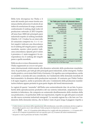1
L’indice fornisce una misura della cograduazione delle distribuzioni, ossia della correlazione dei loro ranghi (or-
dinamenti). In questo caso è stato utilizzato l’indice proposto da Spearman, la cui formula è la seguente:
, dove d2
i è il quadrato della differenze fra i ranghi nelle due graduatorie, e n è il numero di li-
velli di cui si compone la graduatoria (nel caso specifico pari a 22, il numero dei settori manifatturieri).
2
Sul punto si veda in particolare de Nardis e Traù (2005).
Della forte divergenza tra l’Italia e il
resto del mondo può essere fornita una
misura diretta attraverso il calcolo di un
indice di correlazione di rango, costruito
confrontando il ranking degli indici di
produzione settoriale al 2013 (rispetto
all’anno base 2000) dei principali paesi
industriali rispetto al ranking mondiale
(Tabella 1.2)1
. L’indice ha un intervallo
di variazione compreso tra -1 e +1: va-
lori negativi indicano una discordanza
tra il ranking del singolo paese e quello
mondiale, mentre valori positivi indi-
cano concordanza. Quanto più il valore
è prossimo a 1, tanto maggiore è la cor-
rispondenza tra il ranking del singolo
paese e quello mondiale.
Dalla tavola si evince chiaramente come
l’Italia rappresenti un unicum nel pano-
rama internazionale relativamente alla dinamica settoriale della produzione manifattu-
riera. In particolare, per tutti gli altri principali paesi industriali, anche emergenti, l’indice
risulta positivo, con in testa Stati Uniti e Germania. Ciò significa una corrispondenza, anche
se variabile a seconda del caso considerato, tra l’andamento della domanda mondiale di
beni manufatti e la dinamica della produzione nazionale. Al contrario, per l’Italia l’indice
è di segno negativo, anche se prossimo allo zero. L’andamento della produzione manifat-
turiera italiana appare pertanto in gran parte slegato dal trend internazionale.
Le ragioni di questa “anomalia” dell’Italia sono sostanzialmente due: da un lato, la pecu-
liarità della specializzazione produttiva del suo sistema industriale, ampiamente docu-
mentata in letteratura, che comporta un sostanziale disallineamento della struttura della
sua produzione, e in particolare delle sue esportazioni, rispetto sia agli altri paesi avanzati
sia alle nuove economie industriali emergenti2
. La seconda ragione ha a che fare con l’an-
damento della domanda interna, che in Italia è stato di gran lunga il peggiore rispetto a
13
Scenari industriali n. 5, Giugno 2014CENTRO STUDI CONFINDUSTRIA
Tabella 1.2
Per l’Italia pesa il crollo della domanda interna
Paese Indice di Spearman Variazione % della domanda
dell’andamento interna apparente
della produzione settoriale tra il 2000 e il 2013
manifatturiera (dollari 2013)
(2013, rispetto alla
media mondiale)
Stati Uniti 0,73 22,4
Germania 0,69 0,9
Corea del Sud 0,54 29,2
Brasile 0,54 65,9
Francia 0,51 21,0
Giappone 0,48 7,0
Cina 0,40 208,6
Spagna 0,16 7,5
Regno Unito 0,16 19,5
Italia -0,08 -5,1
La domanda interna apparente è calcolata come somma di consumi (pubblici
e privati), investimenti e importazioni a cui si sottraggono le esportazioni.
Fonte: elaborazioni CSC su dati Global Insight.
ScenarInd CAP1 6 2014:Layout 1 03/06/14 18:40 Pagina 13
 