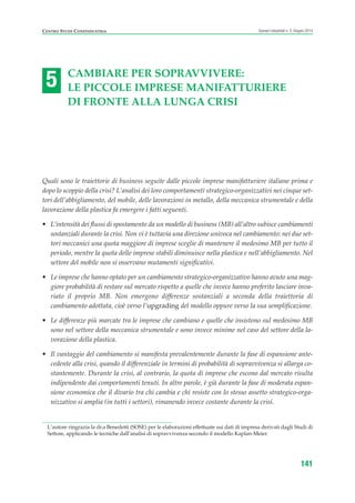 5
Centro studi Confindustria Scenari industriali n. 5, Giugno 2014
141
Cambiare per sopravvivere:
le piCCole imprese manifatturiere
di fronte alla lunGa Crisi
Quali sono le traiettorie di business seguite dalle piccole imprese manifatturiere italiane prima e
dopo lo scoppio della crisi? L’analisi dei loro comportamenti strategico-organizzativi nei cinque set-
tori dell’abbigliamento, del mobile, delle lavorazioni in metallo, della meccanica strumentale e della
lavorazione della plastica fa emergere i fatti seguenti.
• L’intensità dei flussi di spostamento da un modello di business (MB) all’altro subisce cambiamenti
sostanziali durante la crisi. Non vi è tuttavia una direzione univoca nel cambiamento: nei due set-
tori meccanici una quota maggiore di imprese sceglie di mantenere il medesimo MB per tutto il
periodo, mentre la quota delle imprese stabili diminuisce nella plastica e nell’abbigliamento. Nel
settore del mobile non si osservano mutamenti significativi.
• Le imprese che hanno optato per un cambiamento strategico-organizzativo hanno avuto una mag-
giore probabilità di restare sul mercato rispetto a quelle che invece hanno preferito lasciare inva-
riato il proprio MB. Non emergono differenze sostanziali a seconda della traiettoria di
cambiamento adottata, cioè verso l’upgrading del modello oppure verso la sua semplificazione.
• Le differenze più marcate tra le imprese che cambiano e quelle che insistono sul medesimo MB
sono nel settore della meccanica strumentale e sono invece minime nel caso del settore della la-
vorazione della plastica.
• Il vantaggio del cambiamento si manifesta prevalentemente durante la fase di espansione ante-
cedente alla crisi, quando il differenziale in termini di probabilità di sopravvivenza si allarga co-
stantemente. Durante la crisi, al contrario, la quota di imprese che escono dal mercato risulta
indipendente dai comportamenti tenuti. In altre parole, è già durante la fase di moderata espan-
sione economica che il divario tra chi cambia e chi resiste con lo stesso assetto strategico-orga-
nizzativo si amplia (in tutti i settori), rimanendo invece costante durante la crisi.
L’autore ringrazia la dr.a Benedetti (SOSE) per le elaborazioni effettuate sui dati di impresa derivati dagli Studi di
Settore, applicando le tecniche dall’analisi di sopravvivenza secondo il modello Kaplan-Meier.
 