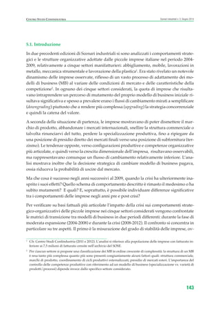5.1. Introduzione
In due precedenti edizioni di Scenari industriali si sono analizzati i comportamenti strate-
gici e le strutture organizzative adottate dalle piccole imprese italiane nel periodo 2004-
2009, relativamente a cinque settori manifatturieri: abbigliamento, mobile, lavorazioni in
metallo, meccanica strumentale e lavorazione della plastica1
. Era stato rivelato un notevole
dinamismo delle imprese osservate, riflesso di un vasto processo di adattamento dei mo-
delli di business (MB) al variare delle condizioni di mercato e delle caratteristiche della
competizione2
. In ognuno dei cinque settori considerati, la quota di imprese che risulta-
vano intraprendere un percorso di mutamento del proprio modello di business iniziale ri-
sultava significativa e spesso a prevalere erano i flussi di cambiamento mirati a semplificare
(downgrading) piuttosto che a rendere più complessa (upgrading) la strategia concorrenziale
e quindi la catena del valore.
A seconda della situazione di partenza, le imprese mostravano di poter dismettere il mar-
chio di prodotto, abbandonare i mercati internazionali, snellire la struttura commerciale o
talvolta rinunciarvi del tutto, perdere la specializzazione produttiva, fino a ripiegare da
una posizione di presidio diretto dei mercati finali verso una posizione di subfornitura (ter-
zismo). Le tendenze opposte, verso configurazioni produttive e competenze organizzative
più articolate, e quindi verso la crescita dimensionale dell’impresa, risultavano osservabili,
ma rappresentavano comunque un flusso di cambiamento relativamente inferiore. L’ana-
lisi mostrava inoltre che la decisione strategica di cambiare modello di business pagava,
ossia riduceva la probabilità di uscire dal mercato.
Ma che cosa è successo negli anni successivi al 2009, quando la crisi ha ulteriormente ina-
sprito i suoi effetti? Quello schema di comportamento descritto è rimasto il medesimo o ha
subìto mutamenti? E quali? E, soprattutto, è possibile individuare differenze significative
tra i comportamenti delle imprese negli anni pre e post crisi?
Per verificare su basi fattuali più articolate l’impatto della crisi sui comportamenti strate-
gico-organizzativi delle piccole imprese nei cinque settori considerati vengono confrontate
le matrici di transizione tra modelli di business in due periodi differenti: durante la fase di
moderata espansione (2004-2008) e durante la crisi (2008-2012). Il confronto si concentra in
particolare su tre aspetti. Il primo è la misurazione del grado di stabilità delle imprese, ov-
143
Scenari industriali n. 5, Giugno 2014CENTRO STUDI CONFINDUSTRIA
1
Cfr. Centro Studi Confindustria (2011 e 2012). L’analisi si riferisce alla popolazione delle imprese con fatturato in-
feriore ai 7,5 milioni di fatturato censite nell’archivio del SOSE.
2
Per ciascun settore si propone una classificazione dei MB in ordine crescente di complessità: la struttura di un MB
è resa tanto più complessa quanto più sono presenti congiuntamente alcuni fattori quali: struttura commerciale,
marchi di prodotto, coordinamento di cicli produttivi esternalizzati; presidio di mercati esteri. L’importanza del
controllo delle competenze produttive con riferimento ad un modello di business (specializzazione vs. varietà di
prodotti/processi) dipende invece dallo specifico settore considerato.
ScenarInd cap5 6 2014:Layout 1 27/05/14 19:54 Pagina 143
 