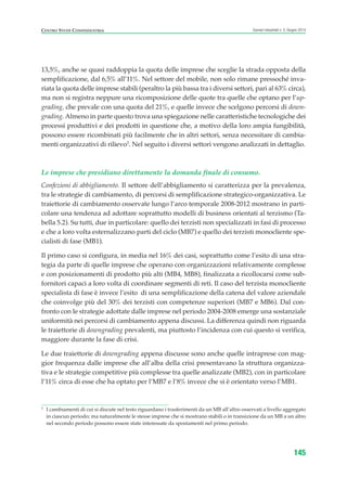 13,5%, anche se quasi raddoppia la quota delle imprese che sceglie la strada opposta della
semplificazione, dal 6,5% all’11%. Nel settore del mobile, non solo rimane pressoché inva-
riata la quota delle imprese stabili (peraltro la più bassa tra i diversi settori, pari al 63% circa),
ma non si registra neppure una ricomposizione delle quote tra quelle che optano per l’up-
grading, che prevale con una quota del 21%, e quelle invece che scelgono percorsi di down-
grading. Almeno in parte questo trova una spiegazione nelle caratteristiche tecnologiche dei
processi produttivi e dei prodotti in questione che, a motivo della loro ampia fungibilità,
possono essere ricombinati più facilmente che in altri settori, senza necessitare di cambia-
menti organizzativi di rilievo3
. Nel seguito i diversi settori vengono analizzati in dettaglio.
Le imprese che presidiano direttamente la domanda finale di consumo.
Confezioni di abbigliamento. Il settore dell’abbigliamento si caratterizza per la prevalenza,
tra le strategie di cambiamento, di percorsi di semplificazione strategico-organizzativa. Le
traiettorie di cambiamento osservate lungo l’arco temporale 2008-2012 mostrano in parti-
colare una tendenza ad adottare soprattutto modelli di business orientati al terzismo (Ta-
bella 5.2). Su tutti, due in particolare: quello dei terzisti non specializzati in fasi di processo
e che a loro volta esternalizzano parti del ciclo (MB7) e quello dei terzisti monocliente spe-
cialisti di fase (MB1).
Il primo caso si configura, in media nel 16% dei casi, soprattutto come l’esito di una stra-
tegia da parte di quelle imprese che operano con organizzazioni relativamente complesse
e con posizionamenti di prodotto più alti (MB4, MB8), finalizzata a ricollocarsi come sub-
fornitori capaci a loro volta di coordinare segmenti di reti. Il caso del terzista monocliente
specialista di fase è invece l’esito di una semplificazione della catena del valore aziendale
che coinvolge più del 30% dei terzisti con competenze superiori (MB7 e MB6). Dal con-
fronto con le strategie adottate dalle imprese nel periodo 2004-2008 emerge una sostanziale
uniformità nei percorsi di cambiamento appena discussi. La differenza quindi non riguarda
le traiettorie di downgrading prevalenti, ma piuttosto l’incidenza con cui questo si verifica,
maggiore durante la fase di crisi.
Le due traiettorie di downgrading appena discusse sono anche quelle intraprese con mag-
gior frequenza dalle imprese che all’alba della crisi presentavano la struttura organizza-
tiva e le strategie competitive più complesse tra quelle analizzate (MB2), con in particolare
l’11% circa di esse che ha optato per l’MB7 e l’8% invece che si è orientato verso l’MB1.
145
Scenari industriali n. 5, Giugno 2014CENTRO STUDI CONFINDUSTRIA
3
I cambiamenti di cui si discute nel testo riguardano i trasferimenti da un MB all’altro osservati a livello aggregato
in ciascun periodo; ma naturalmente le stesse imprese che si mostrano stabili o in transizione da un MB a un altro
nel secondo periodo possono essere state interessate da spostamenti nel primo periodo.
ScenarInd cap5 6 2014:Layout 1 27/05/14 19:54 Pagina 145
 