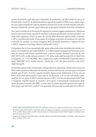 quanto riscontrato negli altri paesi industriali. In particolare, nel 2013 l’Italia ha perso, in
termini reali, circa il 5% di domanda interna apparente rispetto al 2000, l’unico segno nega-
tivo tra i paesi considerati3
. Questa dinamica recessiva ha avuto un forte impatto sulla pro-
duzione industriale, essendo quest’ultima per la più parte orientata al mercato domestico4
.
Tra i paesi considerati la Germania ha segnato la seconda peggior performance, bilanciata
tuttavia da una ben nota capacità di orientare la propria produzione sui mercati esteri5
. Gli
Stati Uniti registrano invece un tasso di crescita della domanda interna molto sostenuto
(+22%), considerando anche il loro grado di sviluppo economico di partenza tra i più alti
al mondo. In assoluto, la crescita maggiore della domanda domestica si registra in Cina
(+208%), seguita con un largo distacco dal Brasile (+65%).
L’immagine che si ricava guardando alle quote sulla produzione manifatturiera totale è co-
erente con l’analisi fin qui svolta (Tabella 1.3). L’Italia registra la peggior performance in ter-
mini di crescita dell’output manifatturiero a prezzi costanti durante il periodo di crisi
2007-2013 (-5,0% medio annuo), contro il -1,7% della media dell’insieme UE-15, Stati Uniti
e Giappone, e il +7,4% dei BRIC. Ma è maglia nera anche considerando il periodo antece-
dente 2000-2007 (-0,1% medio annuo), a fronte del +1,4% dei paesi avanzati e del +9,5%
degli emergenti.
Nonostante questo forte arretramento nella produzione industriale, l’Italia resta ancora nel
2013 l’ottava potenza industriale del mondo, insieme alla Francia, con una quota sul totale
globale pari al 2,6%. In testa a questa classifica figura ormai stabilmente la Cina, con un
balzo di 22 punti percentuali in poco più di un decennio, e di 16 solo nell’ultimo quin-
quennio (la sua quota al 2013 è stimata intorno al 30%). La Cina ha distanziato Stati Uniti
e Giappone, rispettivamente al secondo e terzo posto. Confrontando l’andamento delle
quote dei paesi avanzati e dei BRIC, si nota come la caduta dei primi (passati solo negli ul-
timi cinque anni dal 54,4% al 39,3%) sia speculare all’ascesa dei secondi (dal 21,8 al 38,2%).
14
Scenari industriali n. 5, Giugno 2014 CENTRO STUDI CONFINDUSTRIA
3
Il dato risulta sostanzialmente invariato se il confronto avviene tra le medie triennali di inizio e fine periodo.
4
Secondo le stime ISTAT (2013), richiamate anche nel seguito del capitolo, la quota del fatturato estero è pari al
30,9% nel 2011. Stime relative al 2012, ottenute attraverso elaborazioni dei dati Global Insight e ComTrade, indi-
cano una quota pari al 41%.
5
La quota del fatturato industriale estero, calcolata sulla base dei dati Global Insight e ComTrade, relativamente al
2012, è stimata al 59% circa.
ScenarInd CAP1 6 2014:Layout 1 03/06/14 18:40 Pagina 14
 