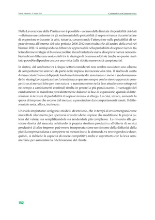Nella Lavorazione della Plastica non è possibile – a causa della limitata disponibilità dei dati
– effettuare un confronto tra gli andamenti della probabilità di sopravvivenza durante la fase
di espansione e durante la crisi; tuttavia, concentrando l’attenzione sulle probabilità di so-
pravvivenza all’interno del solo periodo 2008-2012 non risulta che all’acuirsi della crisi nel
biennio 2011-12 corrispondano differenze apprezzabili nella probabilità di sopravvivenza tra
le tre diverse strategie di business; inoltre, il confronto tra le curve di sopravvivenza non sem-
bra indicare differenze sostanziali tra le strategie di business adottate (anche se questo risul-
tato potrebbe dipendere ancora una volta dalla ridotta numerosità campionaria).
In sintesi, dal confronto tra i cinque settori considerati non sembra sussistere uno schema
di comportamento univoco da parte delle imprese in reazione alla crisi. Il rischio di uscita
dal mercato (chiusura) dipende fondamentalmente dal mantenere o meno il medesimo mo-
dello strategico-organizzativo: la tendenza a operare sempre con lo stesso approccio com-
petitivo ai mercati (che per loro natura e massimamente nella fase attuale sono sottoposti
nel tempo a cambiamenti continui) risulta in genere la più penalizzante. Il vantaggio del
cambiamento si manifesta prevalentemente durante la fase di espansione, quando il diffe-
renziale in termini di probabilità di sopravvivenza si allarga. La crisi, invece, aumenta la
quota di imprese che escono dal mercato a prescindere dai comportamenti tenuti. Il diffe-
renziale resta, allora, inalterato.
Un ruolo importante svolgono i modelli di terzismo, che in tempi di crisi emergono come
modelli di riferimento per i percorsi evolutivi delle imprese che modificano la propria ca-
tena del valore, sia semplificandola sia rendendola più complessa. La rinuncia alla ge-
stione diretta del mercato, adattando la propria struttura produttiva all’offerta di servizi
produttivi di altre imprese, può essere interpretata come un sintomo della difficoltà della
piccola impresa italiana a competere su mercati in cui la domanda va restringendosi e dove,
quindi, si richiede la capacità di essere competitivi anche e soprattutto con la leva com-
merciale per aumentare la fidelizzazione del cliente.
152
Scenari industriali n. 5, Giugno 2014 CENTRO STUDI CONFINDUSTRIA
ScenarInd cap5 6 2014:Layout 1 27/05/14 19:54 Pagina 152
 