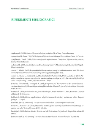 CENTRO STUDI CONFINDUSTRIA Scenari industriali n. 5, Giugno 2014
159
Anderson C. (2012), Makers. The new industrial revolution, New York, Crown Business.
Annunziata M., Evans P. (2013), The industrial internet@work, General Electric White Paper, 28 Ottobre.
Arrighetti A., Traù F. (2013), Nuove strategie delle imprese italiane. Competenze, differenziazione, crescita,
Roma, Donzelli Editore.
Aslankurt B. (2013), Stuck in between: Transforming Turkey’s Manufacturing Industry, TEPAV, pub-
blicazione online.
Atzeni E., Salmi A. (2012), Economics of additive manufacturing for end-usable metal parts, The Inter-
national Journal of Advanced Manufacturing Technology, 62 (9-12), 1147-1155.
Atzeni E., Iuliano L., Marchiandi G., Minetola P., Salmi A., Bassoli E., Denti L., Gatto A. (2013), Ad-
ditive manufacturing as a cost-effective way to produce metal parts, in P.J. Bartolo et al. (eds.), High
Value Manufacturing, Londra, Taylor & Francis Group.
Bahar D., Hausmann R., Hidalgo C.A. (2014), Neighbors and the evolution of the comparative ad-
vantage of nations: Evidence of international knowledge diffusion?, Journal of International Economics
92 (1), 111-123.
Baldwin R. (2006), Globalisation: the great unbundling(s), Prime Minister’s Office, Economic Council
of Finland, 20 Settembre.
Baldwin R. (2012), Global supply chains: why they emerged, why they matter, and where they are
going, CTEI Papers.
Barnatt C. (2013), 3D printing. The next industrial revolution, ExplainingTheFuture.com.
Basevi G., Ottaviano G.P. (2002), The district and the global economy: exportation versus foreign lo-
cation, Journal of Regional Science, 42 (1), 107-126.
Bentolila S. (2013), Labour Market Reform and Job Destruction, No free lunch, disponibile online, 12
Marzo.
Berman B. (2012), 3-D printing: The new industrial revolution, Business Horizons 55, 155-162.
RIFERIMENTI BIBLIOGRAFICI
ScenarInd Biblio 6 2014:Layout 1 27/05/14 19:20 Pagina 159
 