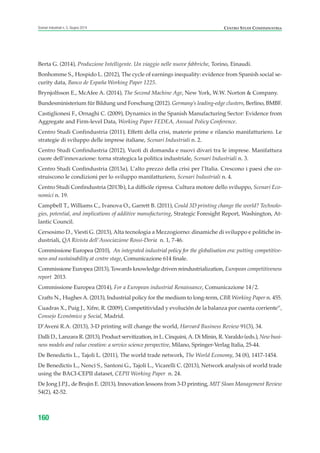 160
Scenari industriali n. 5, Giugno 2014 CENTRO STUDI CONFINDUSTRIA
Berta G. (2014), Produzione Intelligente. Un viaggio nelle nuove fabbriche, Torino, Einaudi.
Bonhomme S., Hospido L. (2012), The cycle of earnings inequality: evidence from Spanish social se-
curity data, Banco de España Working Paper 1225.
Brynjolfsson E., McAfee A. (2014), The Second Machine Age, New York, W.W. Norton & Company.
Bundesministerium für Bildung und Forschung (2012). Germany’s leading-edge clusters, Berlino, BMBF.
Castiglionesi F., Ornaghi C. (2009), Dynamics in the Spanish Manufacturing Sector: Evidence from
Aggregate and Firm-level Data, Working Paper FEDEA, Annual Policy Conference.
Centro Studi Confindustria (2011), Effetti della crisi, materie prime e rilancio manifatturiero. Le
strategie di sviluppo delle imprese italiane, Scenari Industriali n. 2.
Centro Studi Confindustria (2012), Vuoti di domanda e nuovi divari tra le imprese. Manifattura
cuore dell’innovazione: torna strategica la politica industriale, Scenari Industriali n. 3.
Centro Studi Confindustria (2013a), L’alto prezzo della crisi per l’Italia. Crescono i paesi che co-
struiscono le condizioni per lo sviluppo manifatturiero, Scenari Industriali n. 4.
Centro Studi Confindustria (2013b), La difficile ripresa. Cultura motore dello sviluppo, Scenari Eco-
nomici n. 19.
Campbell T., Williams C., Ivanova O., Garrett B. (2011), Could 3D printing change the world? Technolo-
gies, potential, and implications of additive manufacturing, Strategic Foresight Report, Washington, At-
lantic Council.
Cersosimo D., Viesti G. (2013), Alta tecnologia a Mezzogiorno: dinamiche di sviluppo e politiche in-
dustriali, QA Rivista dell’Associazione Rossi-Doria n. 1, 7-46.
Commissione Europea (2010), An integrated industrial policy for the globalisation era: putting competitive-
ness and sustainability at centre stage, Comunicazione 614 finale.
Commissione Europea (2013), Towards knowledge driven reindustrialization, European competitiveness
report 2013.
Commissione Europea (2014), For a European industrial Renaissance, Comunicazione 14/2.
Crafts N., Hughes A. (2013), Industrial policy for the medium to long-term, CBR Working Paper n. 455.
Cuadras X., Puig J., Xifre, R. (2009), Competitividad y evolución de la balanza por cuenta corriente”,
Consejo Económico y Social, Madrid.
D’Aveni R.A. (2013), 3-D printing will change the world, Harvard Business Review 91(3), 34.
Dalli D., Lanzara R. (2013), Product servitization, in L. Cinquini,A. Di Minin, R. Varaldo (eds.), New busi-
ness models and value creation: a service science perspective, Milano, Springer-Verlag Italia, 25-44.
De Benedictis L., Tajoli L. (2011), The world trade network, The World Economy, 34 (8), 1417-1454.
De Benedictis L., Nenci S., Santoni G., Tajoli L., Vicarelli C. (2013), Network analysis of world trade
using the BACI-CEPII dataset, CEPII Working Paper n. 24.
De Jong J.P.J., de Brujin E. (2013), Innovation lessons from 3-D printing, MIT Sloan Management Review
54(2), 42-52.
ScenarInd Biblio 6 2014:Layout 1 27/05/14 19:20 Pagina 160
 