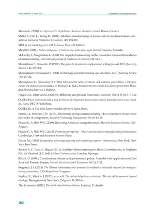 Masino G. (2005), Le imprese oltre il fordismo. Retorica, illusioni e realtà, Roma, Carocci.
Mellor S., Hao L., Zhang D., (2014), Additive manufacturing: A framework for implementation, Inter-
national Journal of Production Economics, 149, 194-201.
MET (vari anni) Rapporto MET, Roma, Donzelli Editore.
Micelli S. (2011), Futuro artigiano. L’innovazione nelle mani degli italiani, Venezia, Marsilio.
McCarthy I.,AnagnostouA. (2004), The impact of outsourcing on the transaction costs and boundaries
of manufacturing, International Journal of Production Economics 88, 61-71.
Momigliano F., Siniscalco D. (1982), The growth of service employment: a Reappraisal, BNL Quarterly
Review 142, 269-306.
Momigliano F., Siniscalco D. (1984), Technology and international specialization, BNL Quarterly Review
150, 257-84.
Momigliano F., Siniscalco D. (1986), Mutamenti nella struttura del sistema produttivo e integra-
zione fra industria e terziario, in Pasinetti L. (ed.), Mutamenti strutturali del sistema produttivo, Bolo-
gna, Società Editrice il Mulino.
NaghaviA., Ottaviano G.P. (2009), Offshoring and product innovation, Economic Theory 38 (3), 517-532.
OCSE (2012), Industrial policy and territorial development: lessons from Korea. Development Center Stud-
ies, Paris, OECD Publishing.
OCSE (2013), The 2012 Labour market reform in Spain, Paris.
Petrick I.J., Simpson T.W. (2013), 3D printing disrupts manufacturing. How economies of one create
new rules of competition, Research-Technology Management 56 (6): 12-16.
Pisano G. P., Shih W.C. (2009), Restoring American competitiveness, Harvard Business Review, July-
August.
Pisano G. P., Shih W.C. (2012), Producing prosperity. Why America needs a manufacturing Renaissance,
Cambridge, Harvard Business Review Press.
Porter M., (1985), Competitive advantage: creating and sustaining superior performance, New York, New
York Free Press.
Reeves P., C. Tuck, R. Hague (2011), Additive Manufacturing for Mass Customization, in Fogliatto
F.S., da Silveira G.J.C. (eds.), Mass Customization, London, Springer.
Rodrik D. (1996), Coordination failures and government policy: A model with applications to East
Asia and Eastern Europe, Journal of International Economics 40 (1), 1-22.
Sargent Jr J.F. (2013), The Obama Administration’s proposal to establish a National network for manufac-
turing innovation, CRS Report for Congress.
Stiglitz J.E., Yifu Lin J. (2013), a cura di, The industrial policy revolution I. The role of Government beyond
ideology, Basingstoke & New York, Palgrave McMillan.
The Economist (2012), The third industrial revolution, London, 21 Aprile.
162
Scenari industriali n. 5, Giugno 2014 CENTRO STUDI CONFINDUSTRIA
ScenarInd Biblio 6 2014:Layout 1 27/05/14 19:20 Pagina 162
 