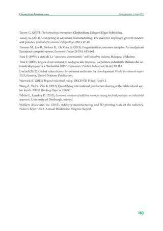 Tassey G. (2007), The technology imperative, Cheltenham, Edward Elgar Publishing.
Tassey G. (2014), Competing in advanced manufacturing: The need for improved growth models
and policies, Journal of Economic Perspectives 28(1), 27-48.
Timmer M., Los B., Stehrer R., De Vries G. (2013), Fragmentation, incomes and jobs. An analysis of
European competitiveness, Economic Policy 28 (76), 613–661.
Traù F. (1999), a cura di, La “questione dimensionale” nell’industria italiana, Bologna, il Mulino.
Traù F. (2009), Logica di un sistema di sostegno alle imprese. La politica industriale italiana dal se-
condo dopoguerra a “Industria 2015”. Economia e Politica Industriale 36 (4), 89-113.
Unctad (2013), Global value chains: Investment and trade for development, World investment report
2013, Geneva, United Nations Publication.
Warwick K. (2013), Beyond industrial policy, OECD STI Policy Paper 2.
Wang Z., Wei S., Zhu K. (2013), Quantifying international production sharing at the bilateral and sec-
tor levels, NBER Working Paper n. 19677.
White G., Lynskey D. (2013), Economic analysis of additive manufacturing for final products: an industrial
approach, University of Pittsburgh, mimeo.
Wohlers Associates Inc. (2013), Additive manufacturing and 3D printing state of the industry,
Wohlers Report 2013, Annual Worldwide Progress Report.
163
Scenari industriali n. 5, Giugno 2014CENTRO STUDI CONFINDUSTRIA
ScenarInd Biblio 6 2014:Layout 1 27/05/14 19:20 Pagina 163
 