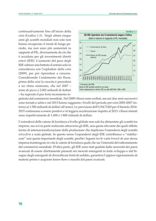 continuativamente fino all’inizio della
crisi (Grafico 1.1). Negli ultimi cinque
anni gli scambi mondiali non solo non
hanno recuperato il trend di lungo pe-
riodo, ma non sono più aumentati in
rapporto al PIL, diversamente da ciò che
è accaduto per gli investimenti diretti
esteri (IDE). L’aumento del peso degli
IDE subisce una battuta d’arresto solo in
coincidenza con l’esplodere della crisi
(2009), per poi riprendere a crescere.
Considerando l’andamento dei flussi,
prima della crisi la crescita è proceduta
a un ritmo sostenuto, che nel 2007 –
anno di picco a 2.002 miliardi di dollari
– ha superato il pur forte incremento re-
gistrato dal commercio mondiale. Nel 2009 i flussi sono crollati, ma nei due anni successivi
sono tornati a salire e nel 2013 hanno raggiunto i livelli del periodo pre-crisi 2005-2007 (in-
torno ai 1.500 miliardi di dollari all’anno). Le previsioni dell’UNCTAD per il biennio 2014-
2015 continuano a essere positive e in leggera accelerazione rispetto al 2013: i flussi stimati
sono rispettivamente di 1.600 e 1.800 miliardi di dollari.
L’estendersi delle catene di fornitura a livello globale non solo ha alimentato gli scambi tra
imprese, ma si è in parte realizzato attraverso gli IDE, una quota rilevante dei quali riflette
forme di internazionalizzazione della produzione che implicano l’estendersi degli scambi
intra-firm a scala globale. In questo senso l’espandersi degli IDE contribuisce a “stabiliz-
zare” una quota importante degli scambi, perché i legami tra le varie branch di una stessa
impresa mantengono in vita le catene di fornitura quale che sia l’intensità del rallentamento
del commercio mondiale. D’altra parte, gli IDE sono stati guidati dalla necessità dei paesi
avanzati di essere direttamente presenti nei mercati emergenti in forte sviluppo e dal bi-
sogno degli emergenti di diversificare fonti di reddito, garantirsi l’approvvigionamento di
materie prime e acquisire know-how e marchi dai paesi avanzati.
16
Scenari industriali n. 5, Giugno 2014 CENTRO STUDI CONFINDUSTRIA
Grafico 1.1
Gli IDE ripartono ma il commercio segue a fatica
(Dati in volume in rapporto al PIL mondiale)
* Previsioni del FMI.
Stock di IDE portato avanti di un anno.
Fonte: elaborazioni e stime CSC su dati UNCTAD, FMI e CPB.
7
12
17
22
27
32
37
27
32
37
42
47
52
57
1991
1992
1993
1994
1995
1996
1997
1998
1999
2000
2001
2002
2003
2004
2005
2006
2007
2008
2009
2010
2011
2012
2013
2014*
Commercio di beni
Trend
Stock di IDE (scala
destra)
ScenarInd CAP1 6 2014:Layout 1 03/06/14 18:40 Pagina 16
 