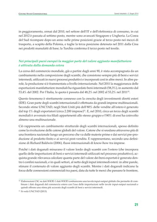 in peggioramento, ormai dal 2010, nel settore dell’IT e dell’elettronica di consumo, in cui
nel 2012 è passata al settimo posto, mentre sono avanzati Singapore e Ungheria. La Corea
del Sud ricompare dopo un anno nelle prime posizioni grazie al terzo posto nei mezzi di
trasporto, a scapito della Polonia, e toglie la terza posizione detenuta nel 2011 dalla Cina
nei prodotti manufatti di base; la Turchia conferma il terzo posto nel tessile.
Nei principali paesi europei la maggior parte del valore aggiunto manifatturiero
è attivata dalla domanda estera
La corsa del commercio mondiale, già a partire dagli anni 90, è stata accompagnata da un
cambiamento nella composizione degli scambi, che consistono sempre più di beni e servizi
intermedi, utilizzati in nuovi processi produttivi e incorporati così in altre merci. In altre pa-
role, la produzione si è frammentata a livello internazionale. Nel 2011 la maggioranza delle
esportazioni manifatturiere mondiali ha riguardato beni intermedi (58,3%), in aumento dal
53,4% del 2002. Per l’Italia, la quota è passata dal 48,2% nel 2002 al 53,2% nel 201110
.
Questo fenomeno è strettamente connesso con la crescita degli investimenti diretti esteri
(IDE). Gran parte degli scambi internazionali è effettuata da grandi imprese multinazionali.
Secondo stime UNCTAD, negli Stati Uniti più dell’80% delle vendite all’estero è generato
dal top 1% degli esportatori (circa 2.200 imprese)11
. E, nel 2010, circa un terzo degli scambi
mondiali è avvenuto tra filiali appartenenti allo stesso gruppo e l’80% di essi ha coinvolto
almeno una multinazionale.
Ciò rappresenta un cambiamento strutturale degli scambi internazionali, spesso definito
come la rivoluzione delle catene globali del valore. Catene che si snodano attraverso più di
una frontiera nazionale lungo un percorso che va dalle materie prime e dai servizi pre-pro-
duzione al prodotto finito e ai servizi post-vendita. E rappresentano, secondo una defini-
zione di Richard Baldwin (2006), flussi internazionali di know-how tra imprese.
Poiché i dati doganali misurano il valore lordo degli scambi con l’estero (che incorpora
quello delle importazioni di beni e servizi intermedi utilizzati nel processo produttivo), ac-
quista grande rilevanza calcolare quanta parte del valore dei beni esportati è generata den-
tro i confini nazionali, e in quali settori, al netto degli input intermedi esteri: in altre parole,
stimare il contenuto di valore aggiunto degli scambi. Mentre i dati doganali indicano la
forza delle connessioni commerciali tra paesi, data da tutte le merci che passano le frontiere,
21
Scenari industriali n. 5, Giugno 2014CENTRO STUDI CONFINDUSTRIA
10
Elaborazioni CSC su dati WIOD. I dati WIOD costituiscono una tavola input-output globale che permette di com-
binare i dati doganali del commercio estero con l’uso delle importazioni nelle tavole input-output nazionali e
quindi offrono una stima più accurata degli scambi di beni e servizi intermedi.
11
Si veda UNCTAD (2013).
ScenarInd CAP1 6 2014:Layout 1 03/06/14 18:40 Pagina 21
 