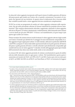 la stima del valore aggiunto incorporato nell’export misura il reddito generato all’interno
del paese grazie agli scambi con l’estero, che va quindi a remunerare i lavoratori e le im-
prese che operano nel suo territorio. In questo senso le indicazioni che si ricavano dalle
due variabili (scambi lordi e valore aggiunto) devono considerarsi complementari.
Il CSC ha avviato un programma di analisi sul valore aggiunto contenuto nelle esporta-
zioni, che già nella precedente edizione di Scenari industriali ha prodotto diverse infor-
mazioni12
. Qui vengono ulteriormente articolate e aggiornate, stimando il valore aggiunto
attivato in 40 paesi e 35 settori, direttamente e indirettamente, dalla domanda estera di beni
e servizi finali per gli anni 1995-201113
. Il focus è sul manifatturiero, di gran lunga il più
aperto agli scambi con l’estero.
È bene ricordare che esistono diversi modi di stimare il valore aggiunto attivato dagli scambi
con l’estero. Il metodo qui adottato ha il vantaggio di essere direttamente comparabile al va-
lore aggiunto di ogni coppia paese-settore. Un altro metodo, utilizzato in particolare dall’OCSE
e dal WTO, scompone il valore totale delle esportazioni lorde tra la parte generata all’interno
del paese e quella generata all’estero e a livello settoriale è più direttamente comparabile agli
scambi lordi ma non al valore aggiunto14
. Calcolate a livello dell’aggregato paese (per il totale
dell’economia) le due stime sono molto simili, anche se non coincidenti15
.
La misura CSC del valore aggiunto permette di valutare correttamente la quota di reddito
attivata dalla domanda estera in ogni paese e settore. Nel manifatturiero questa quota è
aumentata nel mondo dal 33,0% nel 1995 al 41,7% nel 2011; il picco pre-crisi era stato pari
al 44,9% nel 2008. Nel 2011 era all’82,3% nei Paesi Bassi, al 70,6% in Germania (in leggero
22
Scenari industriali n. 5, Giugno 2014 CENTRO STUDI CONFINDUSTRIA
12
Cfr. Centro Studi Confindustria (2013a, cap. 6).
13
La stima si basa sul metodo input-output ideato da Leontief (1936), applicato alle tavole input-output globali
WIOD, disponibili all’indirizzo: www.wiod.org/database/index.htm. L’analisi qui svolta include, oltre che l’ag-
giornamento dei dati al 2011, anche la revisione di quelli relativi al 2008 e al 2009.
14
Si veda la banca dati TiVA (Trade in Value Added) all’indirizzo:
http://stats.oecd.org/index.aspx?queryid=47807. L’OCSE pubblica anche una stima basata sulla domanda finale;
differenze derivano, tra l’altro, dalla diversa tavola input-output globale utilizzata. Un metodo più vicino a quello
adottato qui è quello proposto da Timmer et al. (2013), che però considera la domanda finale di soli beni manifat-
turieri. Più precisamente, il CSC quantifica il valore aggiunto settoriale attivato dalla domanda finale estera di
tutti i beni e servizi; OCSE-WTO stimano, invece, il valore aggiunto a partire dalle esportazioni lorde settoriali. Per
un approfondimento cfr. Centro Studi Confindustria (2013a, cap. 6).
15
Le misure aggregate per paese non coincidono perché la scomposizione applicata agli scambi lordi include anche
gli input intermedi esportati che, incorporati in beni e servizi esteri, rientrano nel territorio nazionale. Una parte
di essi è utilizzata per soddisfare la domanda finale interna; un’altra parte è incorporata in altre esportazioni ed
è quindi contata due volte in uscita alla dogana. Per una scomposizione completa degli scambi lordi nelle com-
ponenti di valore aggiunto per paese-settore e in quelle derivanti da doppi conteggi si vedano, invece, Koopman,
Wang e Wei (2014) e Wang, Wei e Zhu (2013).
ScenarInd CAP1 6 2014:Layout 1 03/06/14 18:40 Pagina 22
 
