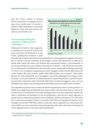calo dal 71,9%), minore in Francia
(57,5%), Italia (53,4%) e Spagna (51,4%),
paesi dove risulta però in crescita ri-
spetto al 2008, soprattutto a causa della
debolezza della domanda interna du-
rante la crisi (Grafico 1.4).
La nuova mappa dell’export
mondiale: si rafforzano Cina
e Stati Uniti…
Utilizzando le stime in valore aggiunto,
si modificano le quote di mercato dei
paesi esportatori manifatturieri. In ge-
nerale, guadagnano posizioni i paesi
specializzati in settori e fasi del processo produttivo a valore aggiunto maggiore. Per esem-
pio, in attività a elevato contenuto di tecnologia e ricerca, che tipicamente si collocano a
monte delle catene del valore, cioè lontane dal consumatore finale; e, specularmente, in
servizi post-produzione, per esempio di assistenza al cliente, a valle del processo produt-
tivo. In altre parole, la distribuzione del valore ha assunto sempre più nel tempo una forma
a U (smile curve, in inglese), assegnando un valore maggiore ai due estremi delle catene del
valore rispetto alla parte centrale, quella della fabbricazione vera e propria16
. Altri fattori
giocano un ruolo importante: si avvantaggiano i paesi che dispongono di energia e mate-
rie prime a costi più contenuti. Si ridimensionano le quote di quelli che, a parità di espor-
tazioni lorde, importano input intermedi dall’estero in misura maggiore, come nel caso
dell’offshoring, oppure sono più dipendenti dall’offerta di servizi (dall’estero o interni).
Una dipendenza più elevata da input intermedi importati può essere un fatto positivo, se
riflette una maggiore partecipazione di un paese anche come fornitore di beni e servizi al-
l’estero (ossia se corrisponde a un livello di integrazione con l’estero superiore). Quello che
conta è mantenere ed espandere le fasi di produzione a più elevato valore aggiunto, e
quindi il lavoro altamente qualificato e ben retribuito, all’interno del paese. Ciò vale anche
per le economie emergenti. In base a un’analisi UNCTAD su un gruppo di paesi in via di
sviluppo nel periodo 1990-2010, infatti, risulta che hanno registrato una crescita più ele-
vata quelli in cui sono aumentate sia la partecipazione alle catene del valore sia la quota di
valore aggiunto interno contenuto nelle esportazioni.
23
Scenari industriali n. 5, Giugno 2014CENTRO STUDI CONFINDUSTRIA
16
Ciò indipendentemente dal fatto che ricerca e produzione abbiano bisogno di mantenere un grado elevato di con-
tiguità spaziale (cfr. capitolo 3).
Grafico 1.4
Dalla domanda estera dipende più di metà del VA italiano
(Manifatturiero, VA attivato dalla domanda finale estera
su VA totale, %)
Fonte: stime CSC su dati WIOD.
0
10
20
30
40
50
60
70
80
Paesi
Bassi
Germania Francia Italia Spagna Giappone Cina Stati Uniti
1995
2008
2011
ScenarInd CAP1 6 2014:Layout 1 03/06/14 18:40 Pagina 23
 