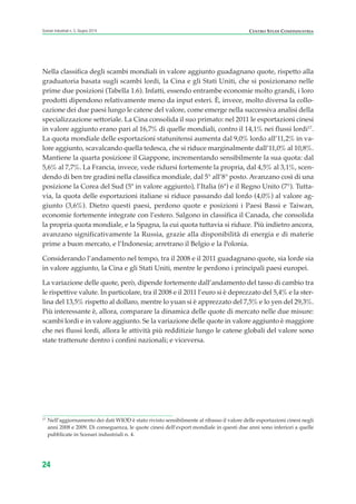 Nella classifica degli scambi mondiali in valore aggiunto guadagnano quote, rispetto alla
graduatoria basata sugli scambi lordi, la Cina e gli Stati Uniti, che si posizionano nelle
prime due posizioni (Tabella 1.6). Infatti, essendo entrambe economie molto grandi, i loro
prodotti dipendono relativamente meno da input esteri. È, invece, molto diversa la collo-
cazione dei due paesi lungo le catene del valore, come emerge nella successiva analisi della
specializzazione settoriale. La Cina consolida il suo primato: nel 2011 le esportazioni cinesi
in valore aggiunto erano pari al 16,7% di quelle mondiali, contro il 14,1% nei flussi lordi17
.
La quota mondiale delle esportazioni statunitensi aumenta dal 9,0% lordo all’11,2% in va-
lore aggiunto, scavalcando quella tedesca, che si riduce marginalmente dall’11,0% al 10,8%.
Mantiene la quarta posizione il Giappone, incrementando sensibilmente la sua quota: dal
5,6% al 7,7%. La Francia, invece, vede ridursi fortemente la propria, dal 4,5% al 3,1%, scen-
dendo di ben tre gradini nella classifica mondiale, dal 5° all’8° posto. Avanzano così di una
posizione la Corea del Sud (5ª in valore aggiunto), l’Italia (6ª) e il Regno Unito (7°). Tutta-
via, la quota delle esportazioni italiane si riduce passando dal lordo (4,0%) al valore ag-
giunto (3,6%). Dietro questi paesi, perdono quote e posizioni i Paesi Bassi e Taiwan,
economie fortemente integrate con l’estero. Salgono in classifica il Canada, che consolida
la propria quota mondiale, e la Spagna, la cui quota tuttavia si riduce. Più indietro ancora,
avanzano significativamente la Russia, grazie alla disponibilità di energia e di materie
prime a buon mercato, e l’Indonesia; arretrano il Belgio e la Polonia.
Considerando l’andamento nel tempo, tra il 2008 e il 2011 guadagnano quote, sia lorde sia
in valore aggiunto, la Cina e gli Stati Uniti, mentre le perdono i principali paesi europei.
La variazione delle quote, però, dipende fortemente dall’andamento del tasso di cambio tra
le rispettive valute. In particolare, tra il 2008 e il 2011 l’euro si è deprezzato del 5,4% e la ster-
lina del 13,5% rispetto al dollaro, mentre lo yuan si è apprezzato del 7,5% e lo yen del 29,3%.
Più interessante è, allora, comparare la dinamica delle quote di mercato nelle due misure:
scambi lordi e in valore aggiunto. Se la variazione delle quote in valore aggiunto è maggiore
che nei flussi lordi, allora le attività più redditizie lungo le catene globali del valore sono
state trattenute dentro i confini nazionali; e viceversa.
24
Scenari industriali n. 5, Giugno 2014 CENTRO STUDI CONFINDUSTRIA
17
Nell’aggiornamento dei dati WIOD è stato rivisto sensibilmente al ribasso il valore delle esportazioni cinesi negli
anni 2008 e 2009. Di conseguenza, le quote cinesi dell’export mondiale in questi due anni sono inferiori a quelle
pubblicate in Scenari industriali n. 4.
ScenarInd CAP1 6 2014:Layout 1 03/06/14 18:40 Pagina 24
 