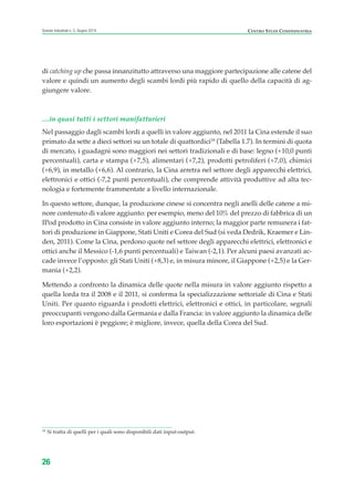 di catching up che passa innanzitutto attraverso una maggiore partecipazione alle catene del
valore e quindi un aumento degli scambi lordi più rapido di quello della capacità di ag-
giungere valore.
…in quasi tutti i settori manifatturieri
Nel passaggio dagli scambi lordi a quelli in valore aggiunto, nel 2011 la Cina estende il suo
primato da sette a dieci settori su un totale di quattordici18
(Tabella 1.7). In termini di quota
di mercato, i guadagni sono maggiori nei settori tradizionali e di base: legno (+10,0 punti
percentuali), carta e stampa (+7,5), alimentari (+7,2), prodotti petroliferi (+7,0), chimici
(+6,9), in metallo (+6,6). Al contrario, la Cina arretra nel settore degli apparecchi elettrici,
elettronici e ottici (-7,2 punti percentuali), che comprende attività produttive ad alta tec-
nologia e fortemente frammentate a livello internazionale.
In questo settore, dunque, la produzione cinese si concentra negli anelli delle catene a mi-
nore contenuto di valore aggiunto: per esempio, meno del 10% del prezzo di fabbrica di un
IPod prodotto in Cina consiste in valore aggiunto interno; la maggior parte remunera i fat-
tori di produzione in Giappone, Stati Uniti e Corea del Sud (si veda Dedrik, Kraemer e Lin-
den, 2011). Come la Cina, perdono quote nel settore degli apparecchi elettrici, elettronici e
ottici anche il Messico (-1,6 punti percentuali) e Taiwan (-2,1). Per alcuni paesi avanzati ac-
cade invece l’opposto: gli Stati Uniti (+8,3) e, in misura minore, il Giappone (+2,5) e la Ger-
mania (+2,2).
Mettendo a confronto la dinamica delle quote nella misura in valore aggiunto rispetto a
quella lorda tra il 2008 e il 2011, si conferma la specializzazione settoriale di Cina e Stati
Uniti. Per quanto riguarda i prodotti elettrici, elettronici e ottici, in particolare, segnali
preoccupanti vengono dalla Germania e dalla Francia: in valore aggiunto la dinamica delle
loro esportazioni è peggiore; è migliore, invece, quella della Corea del Sud.
26
Scenari industriali n. 5, Giugno 2014 CENTRO STUDI CONFINDUSTRIA
18
Si tratta di quelli per i quali sono disponibili dati input-output.
ScenarInd CAP1 6 2014:Layout 1 03/06/14 18:40 Pagina 26
 