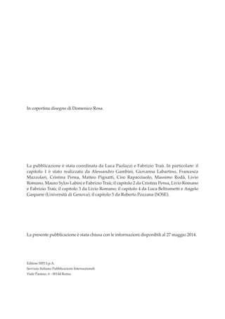 In copertina disegno di Domenico Rosa.
La pubblicazione è stata coordinata da Luca Paolazzi e Fabrizio Traù. In particolare: il
capitolo 1 è stato realizzato da Alessandro Gambini, Giovanna Labartino, Francesca
Mazzolari, Cristina Pensa, Matteo Pignatti, Ciro Rapacciuolo, Massimo Rodà, Livio
Romano, Mauro Sylos Labini e Fabrizio Traù; il capitolo 2 da Cristina Pensa, Livio Romano
e Fabrizio Traù; il capitolo 3 da Livio Romano; il capitolo 4 da Luca Beltrametti e Angelo
Gasparre (Università di Genova); il capitolo 5 da Roberto Pozzana (SOSE).
La presente pubblicazione è stata chiusa con le informazioni disponibili al 27 maggio 2014.
Editore SIPI S.p.A.
Servizio Italiano Pubblicazioni Internazionali
Viale Pasteur, 6 - 00144 Roma
Prefazione ScenInd 6 2014:Layout 1 27/05/14 19:16 Pagina 2
 