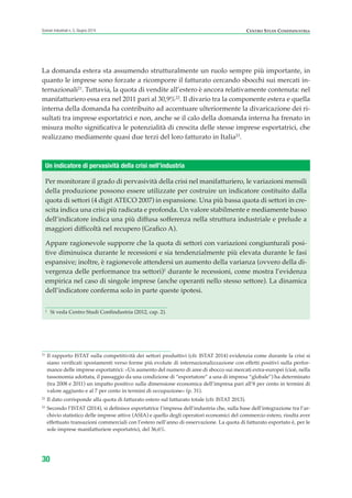 La domanda estera sta assumendo strutturalmente un ruolo sempre più importante, in
quanto le imprese sono forzate a ricomporre il fatturato cercando sbocchi sui mercati in-
ternazionali21
. Tuttavia, la quota di vendite all’estero è ancora relativamente contenuta: nel
manifatturiero essa era nel 2011 pari al 30,9%22
. Il divario tra la componente estera e quella
interna della domanda ha contribuito ad accentuare ulteriormente la divaricazione dei ri-
sultati tra imprese esportatrici e non, anche se il calo della domanda interna ha frenato in
misura molto significativa le potenzialità di crescita delle stesse imprese esportatrici, che
realizzano mediamente quasi due terzi del loro fatturato in Italia23
.
30
Scenari industriali n. 5, Giugno 2014 CENTRO STUDI CONFINDUSTRIA
21
Il rapporto ISTAT sulla competitività dei settori produttivi (cfr. ISTAT 2014) evidenzia come durante la crisi si
siano verificati spostamenti verso forme più evolute di internazionalizzazione con effetti positivi sulla perfor-
mance delle imprese esportatrici: «Un aumento del numero di aree di sbocco sui mercati extra-europei (cioè, nella
tassonomia adottata, il passaggio da una condizione di “esportatore” a una di impresa “globale”) ha determinato
(tra 2008 e 2011) un impatto positivo sulla dimensione economica dell’impresa pari all’8 per cento in termini di
valore aggiunto e al 7 per cento in termini di occupazione» (p. 31).
22
Il dato corrisponde alla quota di fatturato estero sul fatturato totale (cfr. ISTAT 2013).
23
Secondo l’ISTAT (2014), si definisce esportatrice l’impresa dell’industria che, sulla base dell’integrazione tra l’ar-
chivio statistico delle imprese attive (ASIA) e quello degli operatori economici del commercio estero, risulta aver
effettuato transazioni commerciali con l’estero nell’anno di osservazione. La quota di fatturato esportato è, per le
sole imprese manifatturiere esportatrici, del 36,6%.
Per monitorare il grado di pervasività della crisi nel manifatturiero, le variazioni mensili
della produzione possono essere utilizzate per costruire un indicatore costituito dalla
quota di settori (4 digit ATECO 2007) in espansione. Una più bassa quota di settori in cre-
scita indica una crisi più radicata e profonda. Un valore stabilmente e mediamente basso
dell’indicatore indica una più diffusa sofferenza nella struttura industriale e prelude a
maggiori difficoltà nel recupero (Grafico A).
Appare ragionevole supporre che la quota di settori con variazioni congiunturali posi-
tive diminuisca durante le recessioni e sia tendenzialmente più elevata durante le fasi
espansive; inoltre, è ragionevole attendersi un aumento della varianza (ovvero della di-
vergenza delle performance tra settori)1
durante le recessioni, come mostra l’evidenza
empirica nel caso di singole imprese (anche operanti nello stesso settore). La dinamica
dell’indicatore conferma solo in parte queste ipotesi.
Un indicatore di pervasività della crisi nell’industria
1
Si veda Centro Studi Confindustria (2012, cap. 2).
ScenarInd CAP1 6 2014:Layout 1 03/06/14 18:40 Pagina 30
 