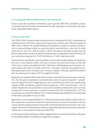 1.4. La geografia del manifatturiero tra i due censimenti
Grazie ai dati dei censimenti sull’industria, per il periodo 2001-2011 è possibile valutare
l’evoluzione dei diversi settori manifatturieri a livello regionale, con riferimento alle unità
locali e agli addetti delle imprese.
Il bilancio 2001-2011
Tra il 2001 e il 2011 il numero delle unità locali attive è diminuito del 18,4% nel decennio di
riferimento (circa 105 mila in meno); gli occupati sono calati di quasi 930 mila rispetto al
2001 (-19,4%, Tabella 1.8). I profili settoriali sono piuttosto variegati: in termini di unità lo-
cali, le riduzioni hanno colpito tre quarti dei settori manifatturieri e sono stati di entità
molto diversa: dal -5,9% delle bevande, al -87,9% del tabacco (entrambi caratterizzati da
bassa numerosità); in termini di addetti, la diminuzione ha riguardato 22 dei 24 settori, con
una variazione compresa tra il -92,3% del tabacco e il -0,6% degli autoveicoli.
Particolarmente significative sono le perdite in alcuni settori tradizionalmente importanti
del made in Italy: rispetto al 2001, nel tessile il numero di unità locali scende nel 2011 del
27,8% (circa 7 mila) e gli addetti del 41,9% (100 mila); nell’abbigliamento la flessione è ri-
spettivamente del 31,6% (-17 mila) e del 37,6% (-135 mila); l’industria dei prodotti in me-
tallo perde quasi il 20% di unità locali (-19 mila) e addetti (-130 mila); quella del mobile il
40% di unità locali (-14 mila) e il 27% di addetti (-55 mila).
Registrano un aumento delle unità locali sei settori, prevalentemente meccanici e automo-
tive, due dei quali incrementano contestualmente anche il numero di addetti: i “grandi”
mezzi di trasporto nel 2011 raggiungono un terzo di unità locali e il 6,9% di occupati in più
rispetto al 2001; macchinari e apparecchiature registrano +17,9% di unità locali e +1,6% di
addetti. Significativo il caso del settore autoveicoli, rimorchi e semirimorchi, dove vi è stato
un processo di “polverizzazione”, essendo aumentate del 73,9% le unità locali (+1.277), cui
è corrisposto un calo di 950 addetti (-0,6%). Nella metallurgia gli stabilimenti sono diminuiti
di 538 unità e gli addetti di circa 15 mila.
Riportando su una mappa dell’Italia le variazioni percentuali di addetti e unità locali tra i
due censimenti e colorando i territori che rientrano in diversi range di contrazione, si ha una
visione di prima approssimazione del profilo territoriale del fenomeno (Grafico 1.8). L’im-
magine trasmette immediatamente la misura degli effetti gravissimi sul tessuto industriale
italiano che si sono prodotti nel decennio 2001-2011.
Le riduzioni di unità locali hanno colpito maggiormente le aree del Centro Nord; dal punto
di vista degli addetti la distribuzione appare più variegata.
33
Scenari industriali n. 5, Giugno 2014CENTRO STUDI CONFINDUSTRIA
ScenarInd CAP1 6 2014:Layout 1 03/06/14 18:40 Pagina 33
 