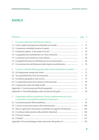 CENTRO STUDI CONFINDUSTRIA Scenari industriali n. 5, Giugno 2014
3
INDICE
Premessa ...................................................................................................................... pag. 5
1. L’erosione della base manifatturiera italiana ......................................................... » 9
1.1. Come cambia la produzione industriale nel mondo ............................................ » 11
1.2. Il commercio mondiale ha perso lo sprint .............................................................. » 15
1.3. L’industria italiana. A che punto è la crisi? ............................................................ » 27
1.4. La geografia del manifatturiero tra i due censimenti ........................................... » 33
1.5. La dinamica del commercio estero italiano ........................................................... » 42
1.6. Competitività di prezzo dell’Italia ancora in arretramento ................................. » 48
1.7. L’evoluzione dei saldi finanziari delle imprese manifatturiere........................... » 52
2. La nuova centralità della geografia negli scambi manifatturieri mondiali ....... » 69
2.1. Un’integrazione sempre più stretta ........................................................................ » 71
2.2. Tra i grandi blocchi l’Asia diventa prima .............................................................. » 72
2.3. La distanza geografica conta ancora ....................................................................... » 75
2.4. La regionalizzazione del commercio internazionale ............................................ » 78
2.5. I singoli paesi nella rete degli scambi ..................................................................... » 81
Appendice 1. Lista dei paesi per blocchi geografici ..................................................... » 91
Appendice 2. Nota Metodologica sulla costruzione dei grafi...................................... » 92
3. L’importanza del fare manifattura, il ruolo complementare dei servizi
e il territorio: verso politiche industriali “localizzate”.......................................... » 93
3.1. La terziarizzazione della manifattura ..................................................................... » 95
3.2. I servizi si muovono insieme alla trasformazione ................................................. » 102
3.3. Nuove ragioni per l’attivazione di politiche di supporto all’industria ............. » 104
3.4. L’evidenza internazionale sulle politiche industriali ........................................... » 106
3.5. L’Unione europea ...................................................................................................... » 111
3.6. E l’Italia? ...................................................................................................................... » 113
Appendice. Nota metodologica sulla costruzione del grafico 3.6 .............................. » 116
Prefazione ScenInd 6 2014:Layout 1 27/05/14 19:16 Pagina 3
 