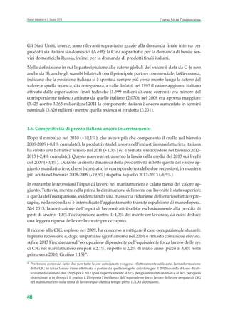 Gli Stati Uniti, invece, sono rilevanti soprattutto grazie alla domanda finale interna per
prodotti sia italiani sia domestici (A e B); la Cina soprattutto per la domanda di beni e ser-
vizi domestici; la Russia, infine, per la domanda di prodotti finali italiani.
Nella definizione in cui la partecipazione alle catene globali del valore è data da C (e non
anche da B), anche gli scambi bilaterali con il principale partner commerciale, la Germania,
indicano che la posizione italiana si è spostata sempre più verso monte lungo le catene del
valore; e quella tedesca, di conseguenza, a valle. Infatti, nel 1995 il valore aggiunto italiano
attivato dalle esportazioni finali tedesche (1.599 milioni di euro correnti) era minore del
corrispondente tedesco attivato da quelle italiane (2.070); nel 2008 era appena maggiore
(3.425 contro 3.365 milioni); nel 2011 la componente italiana è ancora aumentata in termini
nominali (3.620 milioni) mentre quella tedesca si è ridotta (3.201).
1.6. Competitività di prezzo italiana ancora in arretramento
Dopo il rimbalzo nel 2010 (+10,1%), che aveva più che compensato il crollo nel biennio
2008-2009 (-8,1% cumulato), la produttività del lavoro nell’industria manifatturiera italiana
ha subito una battuta d’arresto nel 2011 (+1,3%) ed è tornata a retrocedere nel biennio 2012-
2013 (-2,4% cumulato). Questo nuovo arretramento la lascia nella media del 2013 sui livelli
del 2007 (+0,1%). Durante la crisi la dinamica della produttività riflette quella del valore ag-
giunto manifatturiero, che si è contratto in corrispondenza delle due recessioni, in maniera
più acuta nel biennio 2008-2009 (-19,5%) rispetto a quello 2012-2013 (-6,5%).
In entrambe le recessioni l’input di lavoro nel manifatturiero è calato meno del valore ag-
giunto. Tuttavia, mentre nella prima la diminuzione del monte ore lavorate è stata superiore
a quella dell’occupazione, evidenziando una massiccia riduzione dell’orario effettivo pro-
capite, nella seconda si è intensificato l’aggiustamento tramite espulsione di manodopera.
Nel 2013, la contrazione dell’input di lavoro è attribuibile esclusivamente alla perdita di
posti di lavoro: -1,8% l’occupazione contro il -1,3% del monte ore lavorate, da cui si deduce
una leggera ripresa delle ore lavorate per occupato.
Il ricorso alla CIG, esploso nel 2009, ha concorso a mitigare il calo occupazionale durante
la prima recessione e, dopo un parziale sgonfiamento nel 2010, è rimasto comunque elevato.
A fine 2013 l’incidenza sull’occupazione dipendente dell’equivalente forza lavoro delle ore
di CIG nel manifatturiero era pari a 2,1%, rispetto al 2,2% di inizio anno (picco al 3,4% nella
primavera 2010; Grafico 1.15)28
.
48
Scenari industriali n. 5, Giugno 2014 CENTRO STUDI CONFINDUSTRIA
28
Per tenere conto del fatto che non tutte le ore autorizzate vengono effettivamente utilizzate, la trasformazione
della CIG in forza lavoro viene effettuata a partire da quelle erogate, calcolate per il 2013 usando il tasso di uti-
lizzo medio stimato dall’INPS per il 2012 (pari rispettivamente al 51% per gli interventi ordinari e al 56% per quelli
straordinari e in deroga). Il grafico 1.15 riporta l’incidenza dell’equivalente forza lavoro delle ore erogate di CIG
nel manifatturiero sulle unità di lavoro equivalenti a tempo pieno (ULA) dipendenti.
ScenarInd CAP1 6 2014:Layout 1 03/06/14 18:40 Pagina 48
 