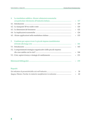 4. La manifattura additiva. Alcune valutazioni economiche
con particolare riferimento all’industria italiana................................................... » 117
4.1. Introduzione ............................................................................................................... » 119
4.2. Le stampanti 3D tra realtà e mito ............................................................................ » 120
4.3. Le dimensioni del fenomeno ................................................................................... » 122
4.4. Le implicazioni economiche ..................................................................................... » 124
4.5. Alcune applicazioni nella manifattura italiana ..................................................... » 133
5. Cambiare per sopravvivere: le piccole imprese manifatturiere
di fronte alla lunga crisi ............................................................................................ » 141
5.1. Introduzione ............................................................................................................... » 143
5.2. I comportamenti strategico-organizzativi delle piccole imprese:
che cosa cambia con la crisi?..................................................................................... » 144
5.3. Crisi, sopravvivenza e strategie di cambiamento ................................................. » 151
Riferimenti bibliografici .................................................................................................... » 159
Riquadri
Un indicatore di pervasività della crisi nell’industria........................................................... » 30
Spagna, Polonia e Turchia: tre industrie manifatturiere in evoluzione ................................... » 60
4
Scenari industriali n. 5, Giugno 2014 CENTRO STUDI CONFINDUSTRIA
Prefazione ScenInd 6 2014:Layout 1 27/05/14 19:16 Pagina 4
 
