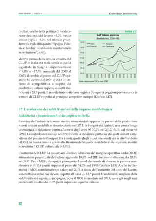 risultato anche della politica di modera-
zione del costo del lavoro: +1,2% medio
annuo dopo il +5,3% nel triennio prece-
dente (si veda il Riquadro “Spagna, Polo-
nia e Turchia: tre industrie manifatturiere
in evoluzione”, p. 60).
Mentre prima della crisi la crescita del
CLUP in Italia era stata simile a quella
registrata in Spagna (rispettivamente
+16,0% e +17,5% cumulati dal 2000 al
2007), il cambio di passo del CLUP spa-
gnolo ha aperto dal 2007 al 2013 un di-
vario di competitività a scapito dei
produttori italiani rispetto a quelli ibe-
rici pari a 28,3 punti. Il manifatturiero italiano registra dunque la peggiore performance in
termini di CLUP rispetto ai principali competitor europei (Grafico 1.17).
1.7. L’evoluzione dei saldi finanziari delle imprese manifatturiere
Redditività e finanziamento delle imprese in Italia
Il markup dell’industria in senso stretto, misurato dal rapporto tra prezzo della produzione
e costi unitari variabili, è rimasto piatto nel 2013. Si è registrata, quindi, una pausa lungo
la tendenza di riduzione partita alla metà degli anni 90 (-0,7% nel 2012; -5,1% dal picco nel
1996). La stabilità del markup nel 2013 riflette la dinamica piatta sia dei costi unitari varia-
bili sia del prezzo dell’output. Tra i costi, quello degli input intermedi si è in effetti ridotto
(-0,9%), in buona misura grazie alla flessione delle quotazioni delle materie prime, mentre
è cresciuto il CLUP industriale (+3,9%).
L’aumento del CLUP ha causato un’ulteriore riduzione del margine operativo lordo (MOL)
misurato in percentuale del valore aggiunto: 18,6% nel 2013 nel manifatturiero, da 20,3%
nel 2012. Per il MOL, dunque, è proseguito il trend decennale di discesa: la perdita com-
plessiva è di 15,4 punti rispetto al picco del 34,0% nel 1995 (Grafico 1.18). Anche in Ger-
mania il MOL manifatturiero è calato nel 2013, a causa dell’aumento del costo del lavoro;
resta tuttavia molto più elevato rispetto all’Italia (di 12,5 punti). L’andamento migliore della
redditività si è registrato in Spagna, dove il MOL è cresciuto nel 2013, come già negli anni
precedenti, risultando di 25 punti superiore a quello italiano.
52
Scenari industriali n. 5, Giugno 2014 CENTRO STUDI CONFINDUSTRIA
Grafico 1.17
CLUP italiano ancora su
(Manifatturiero,2000=100)
Fonte: elaborazioni CSC su dati ISTAT.
85,0
95,0
105,0
115,0
125,0
135,0
145,0
2000
2001
2002
2003
2004
2005
2006
2007
2008
2009
2010
2011
2012
2013
Italia Spagna
Francia Germania
ScenarInd CAP1 6 2014:Layout 1 03/06/14 18:40 Pagina 52
 